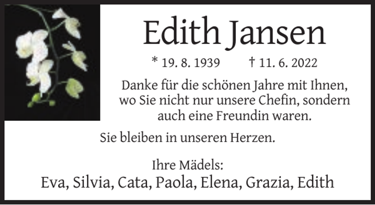 <p>Edith Jansen<br />* 19. 8. 1939</p><p>† 11. 6. 2022</p><p>Danke für die schönen Jahre mit Ihnen,<br />wo Sie nicht nur unsere Chefin, sondern<br />auch eine Freundin waren.<br />Sie bleiben in unseren Herzen.<br />Ihre Mädels:</p><p>Eva, Silvia, Cata, Paola, Elena, Grazia, Edith</p>
