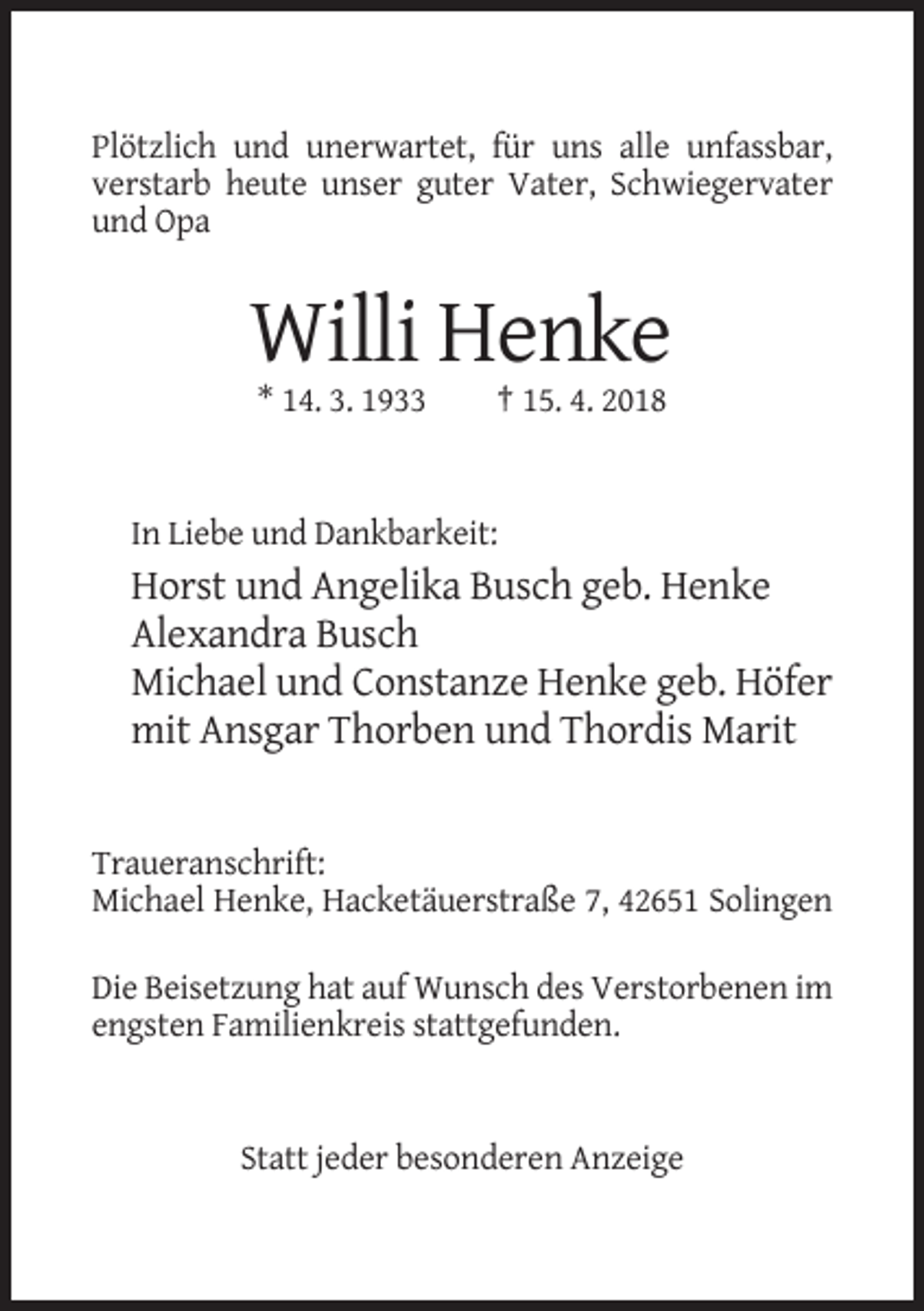 <p>Plötzlich und unerwartet, für uns alle unfassbar,<br />verstarb heute unser guter Vater, Schwiegervater<br />und Opa</p><p>Willi Henke<br />* 14. 3. 1933</p><p>† 15. 4. 2018</p><p>In Liebe und Dankbarkeit:</p><p>Horst und Angelika Busch geb. Henke<br />Alexandra Busch<br />Michael und Constanze Henke geb. Höfer<br />mit Ansgar Thorben und Thordis Marit</p><p>Traueranschrift:<br />Michael Henke, Hacketäuerstraße 7, 42651 Solingen<br />Die Beisetzung hat auf Wunsch des Verstorbenen im<br />engsten Familienkreis stattgefunden.</p><p>Statt jeder besonderen Anzeige</p>