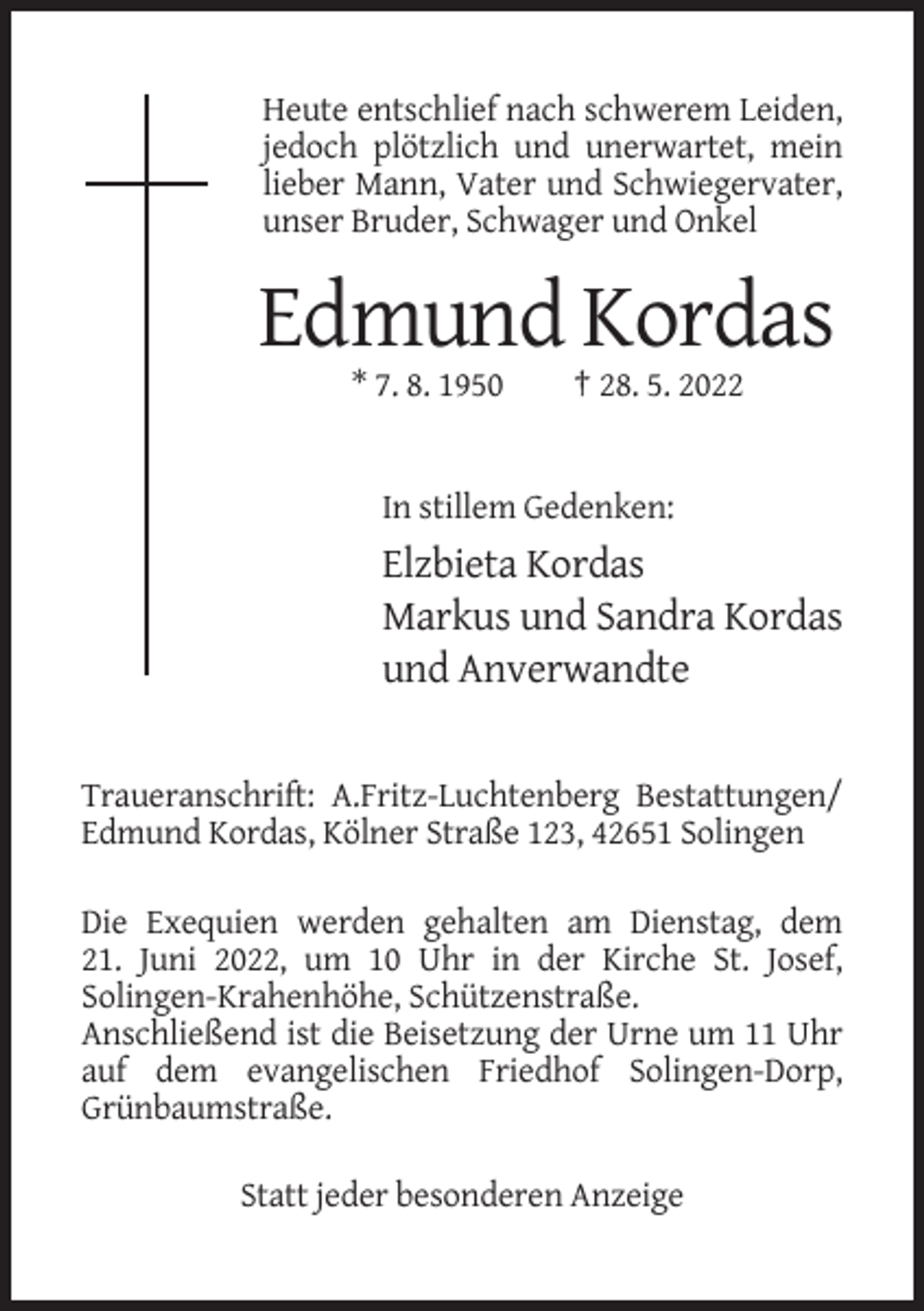 <p>Heute entschlief nach schwerem Leiden,<br />jedoch plötzlich und unerwartet, mein<br />lieber Mann, Vater und Schwiegervater,<br />unser Bruder, Schwager und Onkel</p><p>Edmund Kordas<br />* 7. 8. 1950</p><p>† 28. 5. 2022</p><p>In stillem Gedenken:</p><p>Elzbieta Kordas<br />Markus und Sandra Kordas<br />und Anverwandte</p><p>Traueranschrift: A.Fritz-Luchtenberg Bestattungen/<br />Edmund Kordas, Kölner Straße 123, 42651 Solingen<br />Die Exequien werden gehalten am Dienstag, dem<br />21. Juni 2022, um 10 Uhr in der Kirche St. Josef,<br />Solingen-Krahenhöhe, Schützenstraße.<br />Anschließend ist die Beisetzung der Urne um 11 Uhr<br />auf dem evangelischen Friedhof Solingen-Dorp,<br />Grünbaumstraße.<br />Statt jeder besonderen Anzeige</p>
