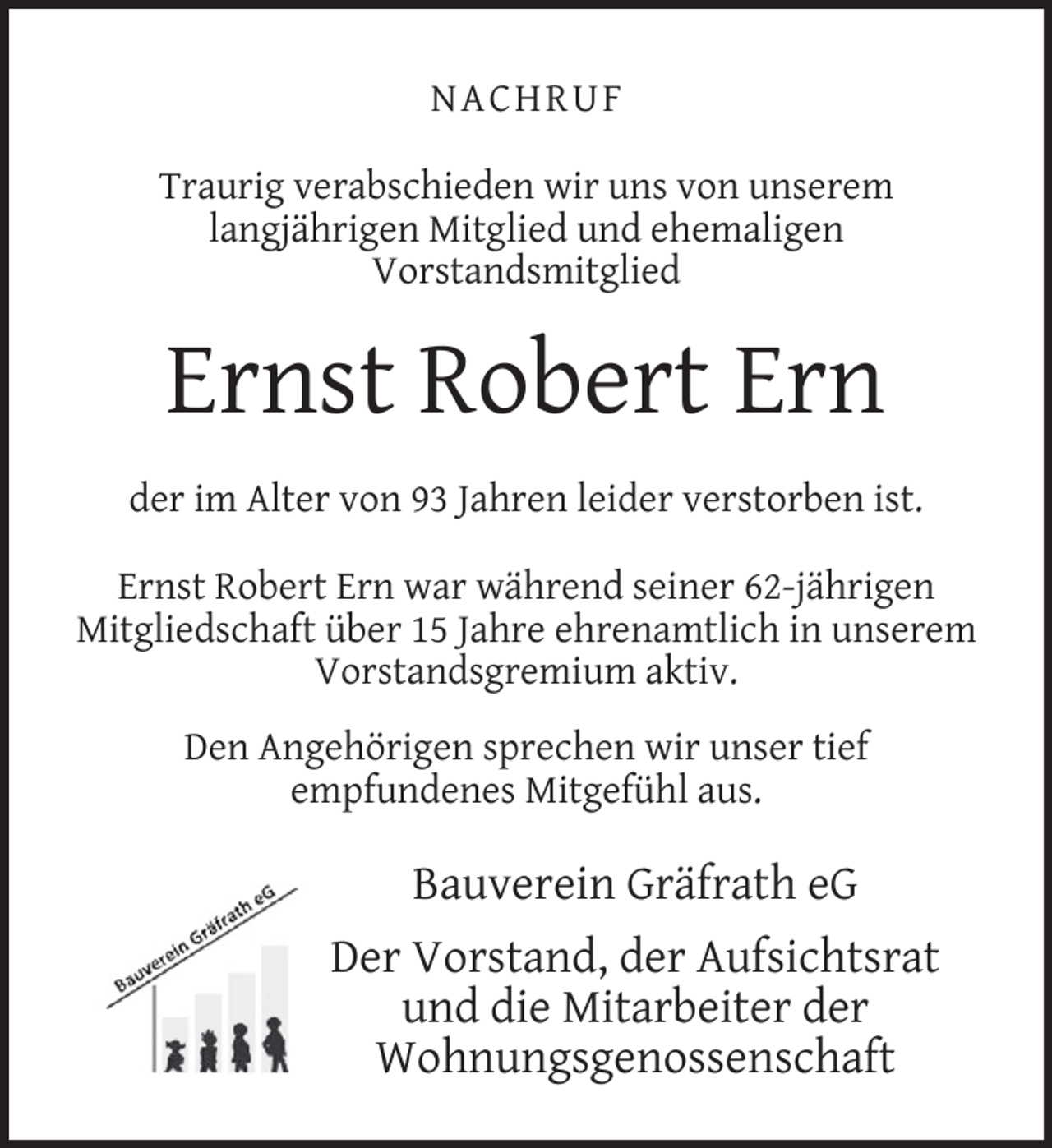<p>N ACH RU F<br />Traurig verabschieden wir uns von unserem<br />langjährigen Mitglied und ehemaligen<br />Vorstandsmitglied</p><p>Ernst Robert Ern<br />der im Alter von 93 Jahren leider verstorben ist.<br />Ernst Robert Ern war während seiner 62-jährigen<br />Mitgliedschaft über 15 Jahre ehrenamtlich in unserem<br />Vorstandsgremium aktiv.<br />Den Angehörigen sprechen wir unser tief<br />empfundenes Mitgefühl aus.</p><p>Bauverein Gräfrath eG<br />Der Vorstand, der Aufsichtsrat<br />und die Mitarbeiter der<br />Wohnungsgenossenschaft</p>