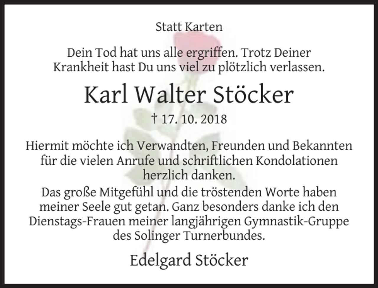 <p>Statt Karten<br />Dein Tod hat uns alle ergriffen. Trotz Deiner<br />Krankheit hast Du uns viel zu plötzlich verlassen.</p><p>Karl Walter Stöcker<br />† 17. 10. 2018<br />Hiermit möchte ich Verwandten, Freunden und Bekannten<br />für die vielen Anrufe und schriftlichen Kondolationen<br />herzlich danken.<br />Das große Mitgefühl und die tröstenden Worte haben<br />meiner Seele gut getan. Ganz besonders danke ich den<br />Dienstags-Frauen meiner langjährigen Gymnastik-Gruppe<br />des Solinger Turnerbundes.</p><p>Edelgard Stöcker</p>