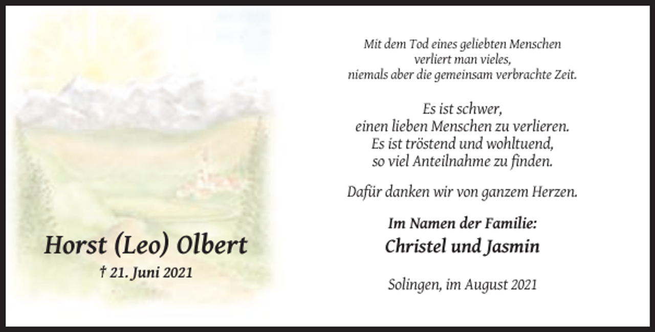 <p>Mit dem Tod eines geliebten Menschen<br />verliert man vieles,<br />niemals aber die gemeinsam verbrachte Zeit.</p><p>Es ist schwer,<br />einen lieben Menschen zu verlieren.<br />Es ist tröstend und wohltuend,<br />so viel Anteilnahme zu finden.<br />Dafür danken wir von ganzem Herzen.<br />Im Namen der Familie:</p><p>Horst (Leo) Olbert</p><p>Christel und Jasmin</p><p>† 21. Juni 2021<br />Solingen, im August 2021</p>