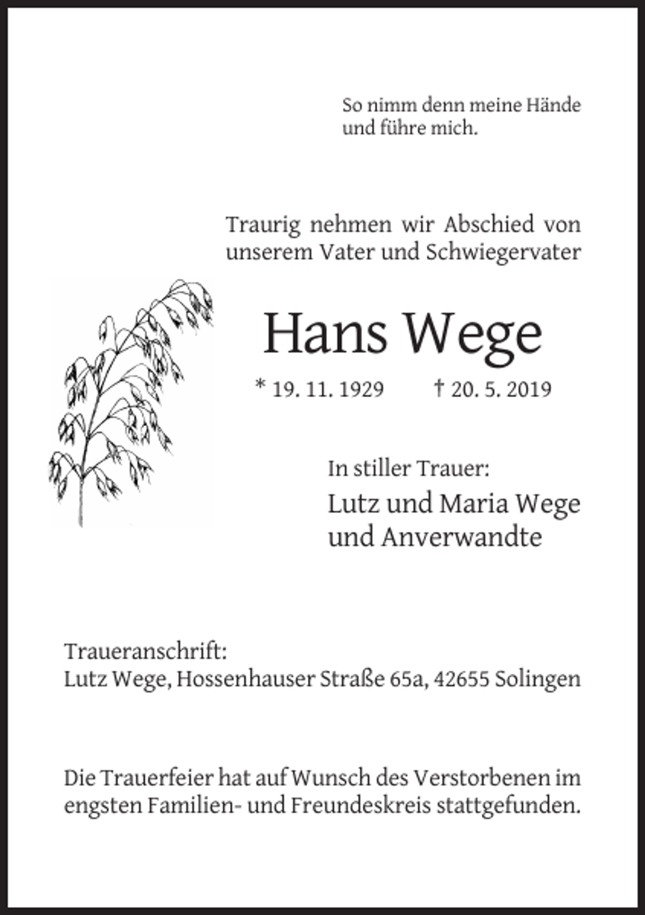 <p>So nimm denn meine Hände<br />und führe mich.</p><p>Traurig nehmen wir Abschied von<br />unserem Vater und Schwiegervater</p><p>Hans Wege<br />* 19. 11. 1929</p><p>† 20. 5. 2019</p><p>In stiller Trauer:</p><p>Lutz und Maria Wege<br />und Anverwandte</p><p>Traueranschrift:<br />Lutz Wege, Hossenhauser Straße 65a, 42655 Solingen</p><p>Die Trauerfeier hat auf Wunsch des Verstorbenen im<br />engsten Familien- und Freundeskreis stattgefunden.</p>