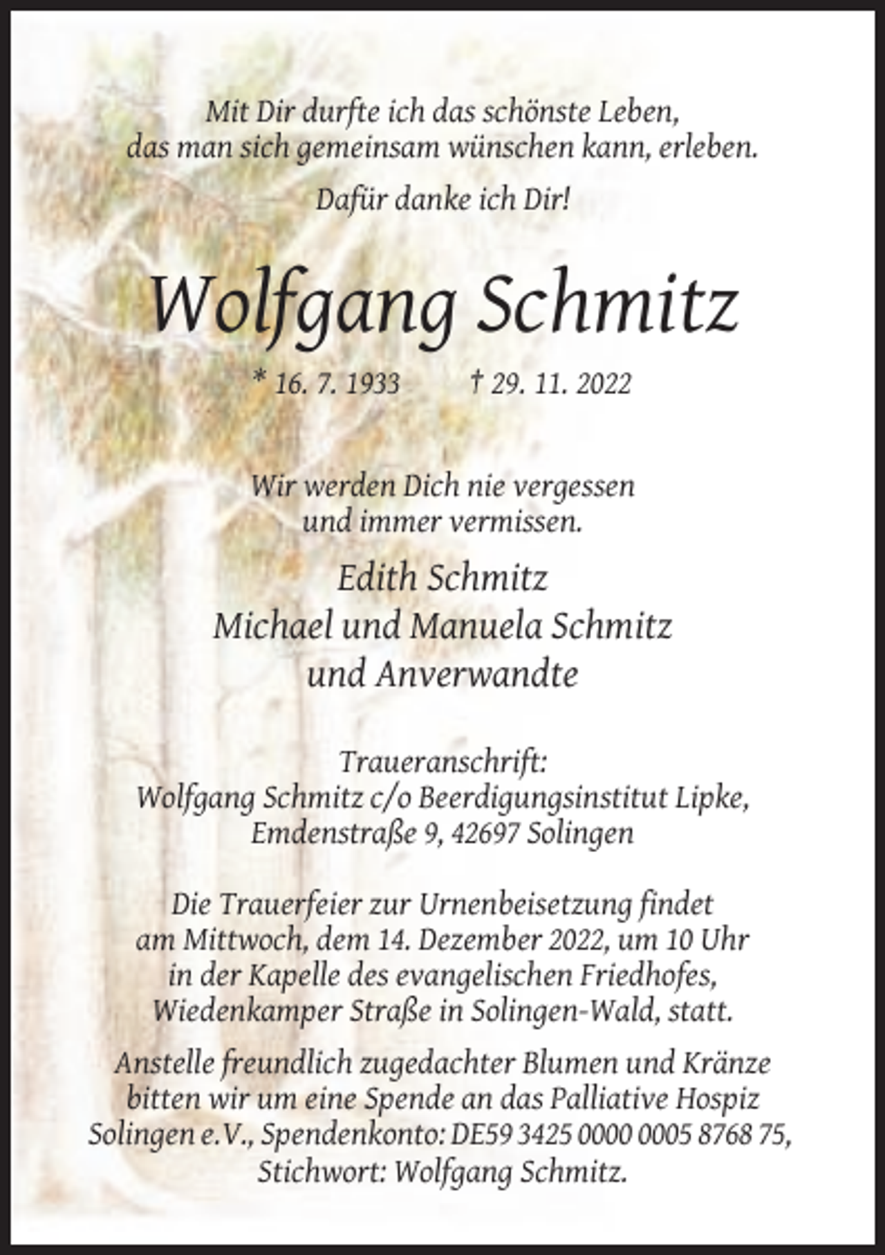 <p>Mit Dir durfte ich das schönste Leben,<br />das man sich gemeinsam wünschen kann, erleben.<br />Dafür danke ich Dir!</p><p>Wolfgang Schmitz<br />* 16. 7. 1933</p><p>† 29. 11. 2022</p><p>Wir werden Dich nie vergessen<br />und immer vermissen.</p><p>Edith Schmitz<br />Michael und Manuela Schmitz<br />und Anverwandte<br />Traueranschrift:<br />Wolfgang Schmitz c/o Beerdigungsinstitut Lipke,<br />Emdenstraße 9, 42697 Solingen<br />Die Trauerfeier zur Urnenbeisetzung findet<br />am Mittwoch, dem 14. Dezember 2022, um 10 Uhr<br />in der Kapelle des evangelischen Friedhofes,<br />Wiedenkamper Straße in Solingen-Wald, statt.<br />Anstelle freundlich zugedachter Blumen und Kränze<br />bitten wir um eine Spende an das Palliative Hospiz<br />Solingen e.V., Spendenkonto: DE59 3425 05 8768 75,<br />Stichwort: Wolfgang Schmitz.</p>
