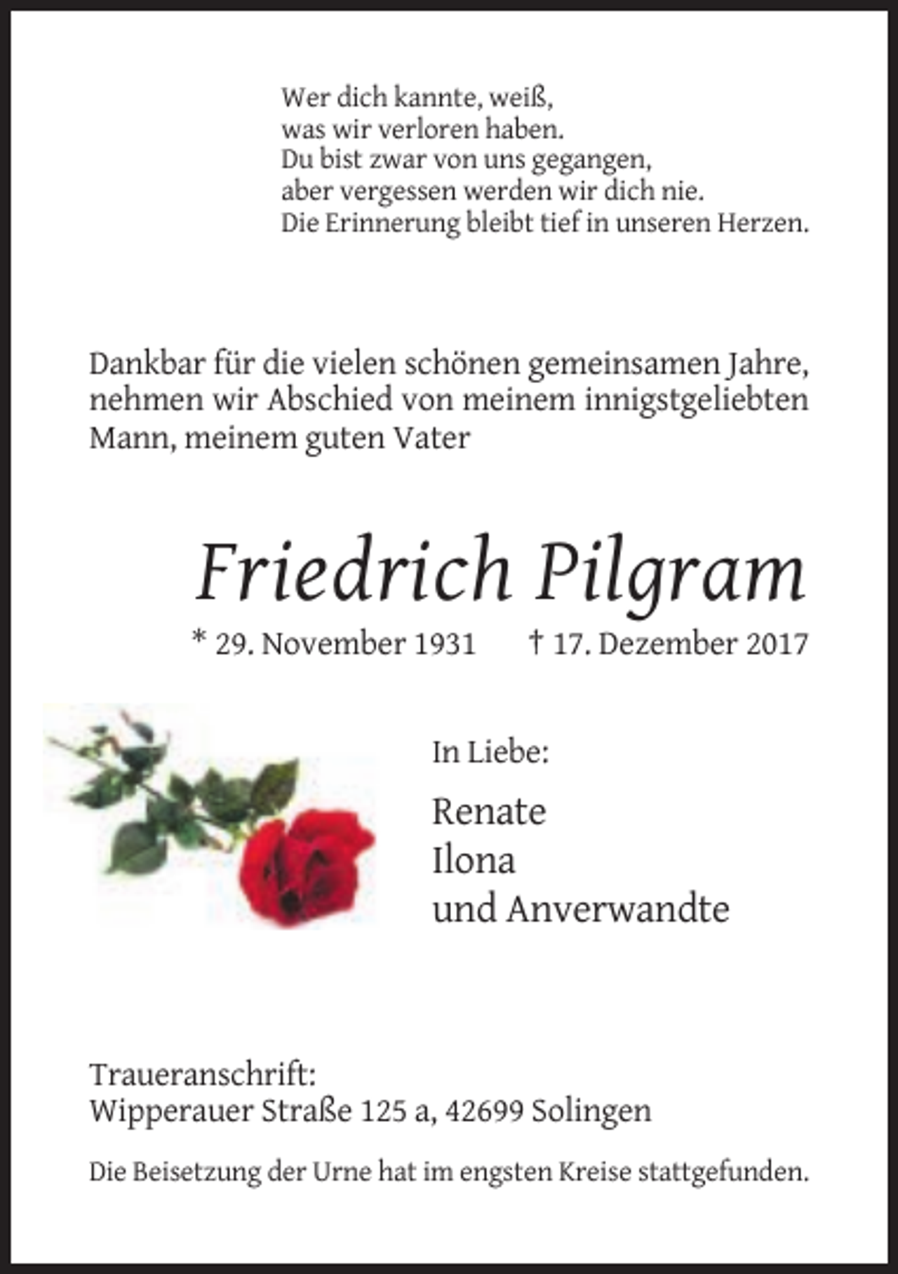 <p>Wer dich kannte, weiß,<br />was wir verloren haben.<br />Du bist zwar von uns gegangen,<br />aber vergessen werden wir dich nie.<br />Die Erinnerung bleibt tief in unseren Herzen.</p><p>Dankbar für die vielen schönen gemeinsamen Jahre,<br />nehmen wir Abschied von meinem innigstgeliebten<br />Mann, meinem guten Vater</p><p>Friedrich Pilgram<br />* 29. November 1931</p><p>† 17. Dezember 2017</p><p>In Liebe:</p><p>Renate<br />Ilona<br />und Anverwandte</p><p>Traueranschrift:<br />Wipperauer Straße 125 a, 42699 Solingen<br />Die Beisetzung der Urne hat im engsten Kreise stattgefunden.</p>