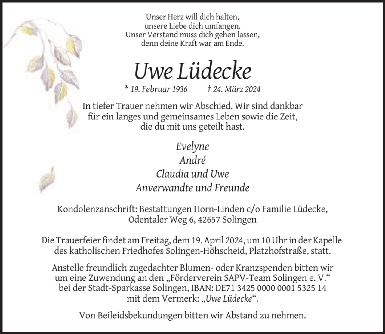 <p>Unser Herz will dich halten,<br />unsere Liebe dich umfangen.<br />Unser Verstand muss dich gehen lassen,<br />denn deine Kraft war am Ende.</p><p>Uwe Lüdecke<br />* 19. Februar 1936</p><p>† 24. März 2024</p><p>In tiefer Trauer nehmen wir Abschied. Wir sind dankbar<br />für ein langes und gemeinsames Leben sowie die Zeit,<br />die du mit uns geteilt hast.</p><p>Evelyne<br />André<br />Claudia und Uwe<br />Anverwandte und Freunde<br />Kondolenzanschrift: Bestattungen Horn-Linden c/o Familie Lüdecke,<br />Odentaler Weg 6, 42657 Solingen<br />Die Trauerfeier findet am Freitag, dem 19. April 2024, um 10 Uhr in der Kapelle<br />des katholischen Friedhofes Solingen-Höhscheid, Platzhofstraße, statt.<br />Anstelle freundlich zugedachter Blumen- oder Kranzspenden bitten wir<br />um eine Zuwendung an den „Förderverein SAPV-Team Solingen e. V.“<br />bei der Stadt-Sparkasse Solingen, IBAN: DE71 3425 01 5325 14<br />mit dem Vermerk: „Uwe Lüdecke“.<br />Von Beileidsbekundungen bitten wir Abstand zu nehmen.</p>