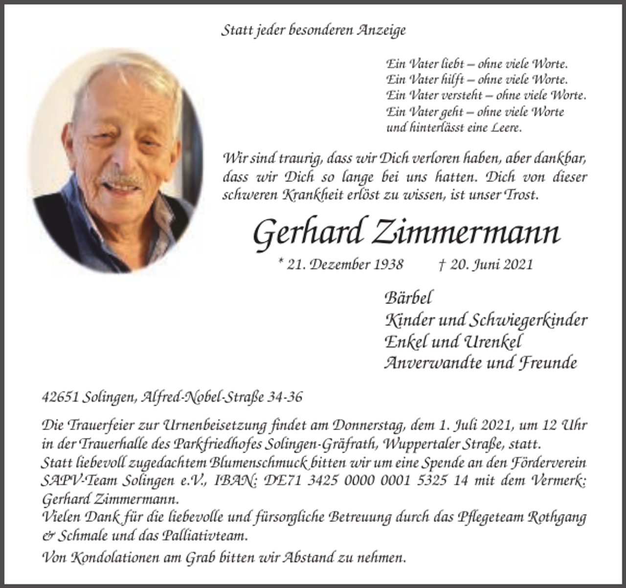 <p>Statt jeder besonderen Anzeige<br />Ein Vater liebt – ohne viele Worte.<br />Ein Vater hilft – ohne viele Worte.<br />Ein Vater versteht – ohne viele Worte.<br />Ein Vater geht – ohne viele Worte<br />und hinterlässt eine Leere.</p><p>Wir sind traurig, dass wir Dich verloren haben, aber dankbar,<br />dass wir Dich so lange bei uns hatten. Dich von dieser<br />schweren Krankheit erlöst zu wissen, ist unser Trost.</p><p>Gerhard Zimmermann<br />* 21. Dezember 1938</p><p>† 20. Juni 2021</p><p>Bärbel<br />Kinder und Schwiegerkinder<br />Enkel und Urenkel<br />Anverwandte und Freunde<br />42651 Solingen, Alfred-Nobel-Straße 34-36<br />Die Trauerfeier zur Urnenbeisetzung findet am Donnerstag, dem 1. Juli 2021, um 12 Uhr<br />in der Trauerhalle des Parkfriedhofes Solingen-Gräfrath, Wuppertaler Straße, statt.<br />Statt liebevoll zugedachtem Blumenschmuck bitten wir um eine Spende an den Förderverein<br />SAPV-Team Solingen e.V., IBAN: DE71 3425 01 5325 14 mit dem Vermerk:<br />Gerhard Zimmermann.<br />Vielen Dank für die liebevolle und fürsorgliche Betreuung durch das Pflegeteam Rothgang<br />&amp; Schmale und das Palliativteam.<br />Von Kondolationen am Grab bitten wir Abstand zu nehmen.</p>