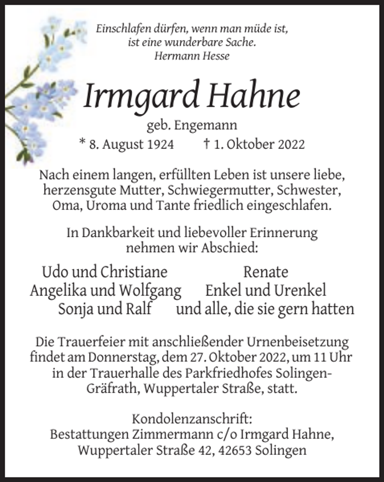 <p>Einschlafen dürfen, wenn man müde ist,<br />ist eine wunderbare Sache.<br />Hermann Hesse</p><p>Irmgard Hahne<br />geb. Engemann<br />* 8. August 1924<br />† 1. Oktober 2022<br />Nach einem langen, erfüllten Leben ist unsere liebe,<br />herzensgute Mutter, Schwiegermutter, Schwester,<br />Oma, Uroma und Tante friedlich eingeschlafen.<br />In Dankbarkeit und liebevoller Erinnerung<br />nehmen wir Abschied:</p><p>Udo und Christiane<br />Renate<br />Angelika und Wolfgang Enkel und Urenkel<br />Sonja und Ralf und alle, die sie gern hatten<br />Die Trauerfeier mit anschließender Urnenbeisetzung<br />findet am Donnerstag, dem 27. Oktober 2022, um 11 Uhr<br />in der Trauerhalle des Parkfriedhofes SolingenGräfrath, Wuppertaler Straße, statt.<br />Kondolenzanschrift:<br />Bestattungen Zimmermann c/o Irmgard Hahne,<br />Wuppertaler Straße 42, 42653 Solingen</p>