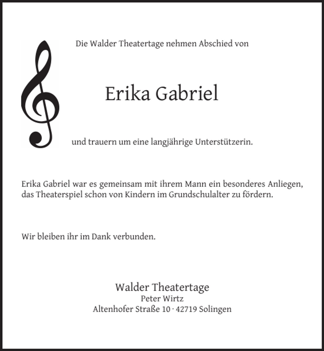 <p>Die Walder Theatertage nehmen Abschied von</p><p>Erika Gabriel<br />und trauern um eine langjährige Unterstützerin.</p><p>Erika Gabriel war es gemeinsam mit ihrem Mann ein besonderes Anliegen,<br />das Theaterspiel schon von Kindern im Grundschulalter zu fördern.</p><p>Wir bleiben ihr im Dank verbunden.</p><p>Walder Theatertage</p><p>Peter Wirtz<br />Altenhofer Straße 10 · 42719 Solingen</p>