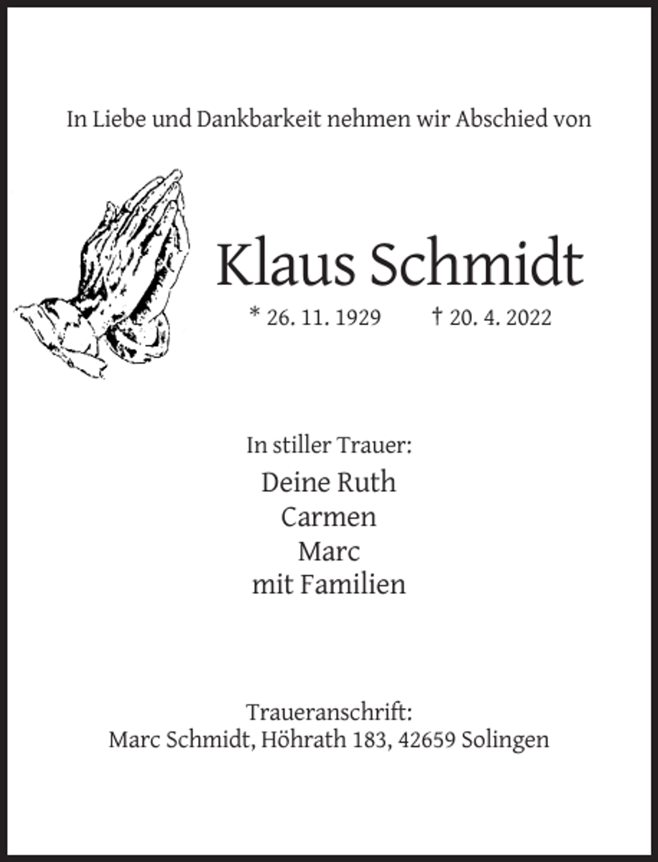 <p>In Liebe und Dankbarkeit nehmen wir Abschied von</p><p>Klaus Schmidt<br />* 26. 11. 1929</p><p>† 20. 4. 2022</p><p>In stiller Trauer:</p><p>Deine Ruth<br />Carmen<br />Marc<br />mit Familien</p><p>Traueranschrift:<br />Marc Schmidt, Höhrath 183, 42659 Solingen</p>