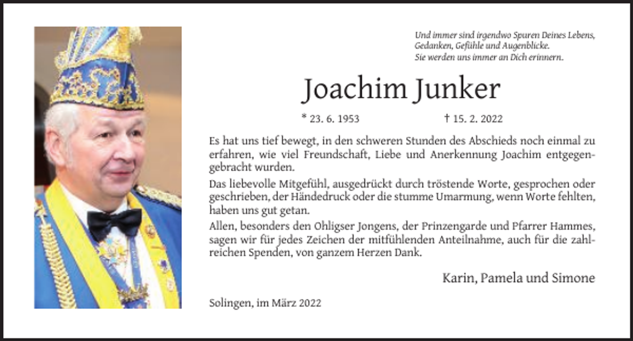 <p>Und immer sind irgendwo Spuren Deines Lebens,<br />Gedanken, Gefühle und Augenblicke.<br />Sie werden uns immer an Dich erinnern.</p><p>Joachim Junker<br />* 23. 6. 1953</p><p>† 15. 2. 2022</p><p>Es hat uns tief bewegt, in den schweren Stunden des Abschieds noch einmal zu<br />erfahren, wie viel Freundschaft, Liebe und Anerkennung Joachim entgegengebracht wurden.<br />Das liebevolle Mitgefühl, ausgedrückt durch tröstende Worte, gesprochen oder<br />geschrieben, der Händedruck oder die stumme Umarmung, wenn Worte fehlten,<br />haben uns gut getan.<br />Allen, besonders den Ohligser Jongens, der Prinzengarde und Pfarrer Hammes,<br />sagen wir für jedes Zeichen der mitfühlenden Anteilnahme, auch für die zahlreichen Spenden, von ganzem Herzen Dank.</p><p>Karin, Pamela und Simone<br />Solingen, im März 2022</p>