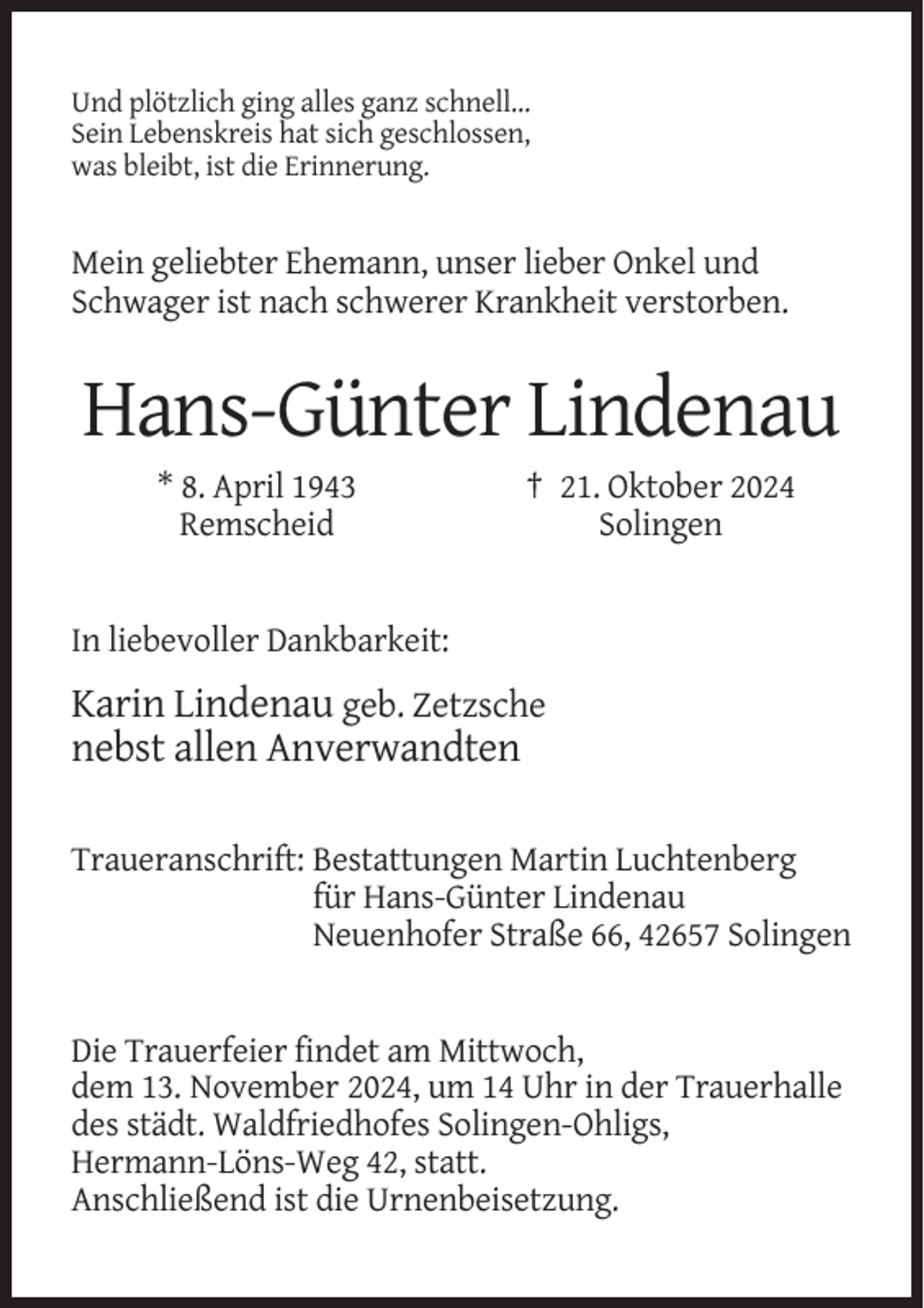 <p>Und plötzlich ging alles ganz schnell…<br />Sein Lebenskreis hat sich geschlossen,<br />was bleibt, ist die Erinnerung.</p><p>Mein geliebter Ehemann, unser lieber Onkel und<br />Schwager ist nach schwerer Krankheit verstorben.</p><p>Hans-Günter Lindenau<br />* 8. April 1943<br />Remscheid</p><p>† 21. Oktober 2024<br />Solingen</p><p>In liebevoller Dankbarkeit:</p><p>Karin Lindenau geb. Zetzsche<br />nebst allen Anverwandten<br />Traueranschrift: Bestattungen Martin Luchtenberg<br />für Hans-Günter Lindenau<br />Neuenhofer Straße 66, 42657 Solingen</p><p>Die Trauerfeier findet am Mittwoch,<br />dem 13. November 2024, um 14 Uhr in der Trauerhalle<br />des städt. Waldfriedhofes Solingen-Ohligs,<br />Hermann-Löns-Weg 42, statt.<br />Anschließend ist die Urnenbeisetzung.</p>