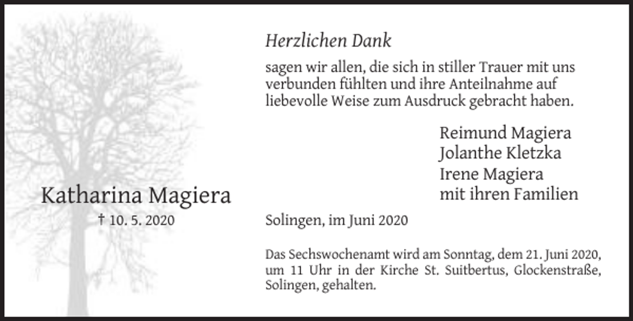 <p>Herzlichen Dank<br />sagen wir allen, die sich in stiller Trauer mit uns<br />verbunden fühlten und ihre Anteilnahme auf<br />liebevolle Weise zum Ausdruck gebracht haben.</p><p>Reimund Magiera<br />Jolanthe Kletzka<br />Irene Magiera<br />mit ihren Familien</p><p>Katharina Magiera<br />† 10. 5. 2020</p><p>Solingen, im Juni 2020<br />Das Sechswochenamt wird am Sonntag, dem 21. Juni 2020,<br />um 11 Uhr in der Kirche St. Suitbertus, Glockenstraße,<br />Solingen, gehalten.</p>
