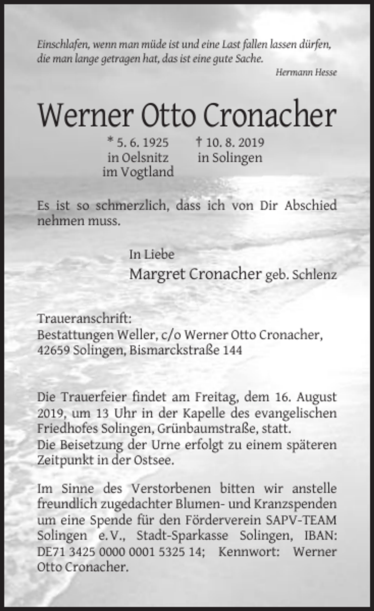 <p>Einschlafen, wenn man müde ist und eine Last fallen lassen dürfen,<br />die man lange getragen hat, das ist eine gute Sache.<br />Hermann Hesse</p><p>Werner Otto Cronacher<br />* 5. 6. 1925<br />in Oelsnitz<br />im Vogtland</p><p>† 10. 8. 2019<br />in Solingen</p><p>Es ist so schmerzlich, dass ich von Dir Abschied<br />nehmen muss.<br />In Liebe</p><p>Margret Cronacher geb. Schlenz<br />Traueranschrift:<br />Bestattungen Weller, c/o Werner Otto Cronacher,<br />42659 Solingen, Bismarckstraße 144</p><p>Die Trauerfeier findet am Freitag, dem 16. August<br />2019, um 13 Uhr in der Kapelle des evangelischen<br />Friedhofes Solingen, Grünbaumstraße, statt.<br />Die Beisetzung der Urne erfolgt zu einem späteren<br />Zeitpunkt in der Ostsee.<br />Im Sinne des Verstorbenen bitten wir anstelle<br />freundlich zugedachter Blumen- und Kranzspenden<br />um eine Spende für den Förderverein SAPV-TEAM<br />Solingen e. V., Stadt-Sparkasse Solingen, IBAN:<br />DE71 3425 01 5325 14; Kennwort: Werner<br />Otto Cronacher.</p>