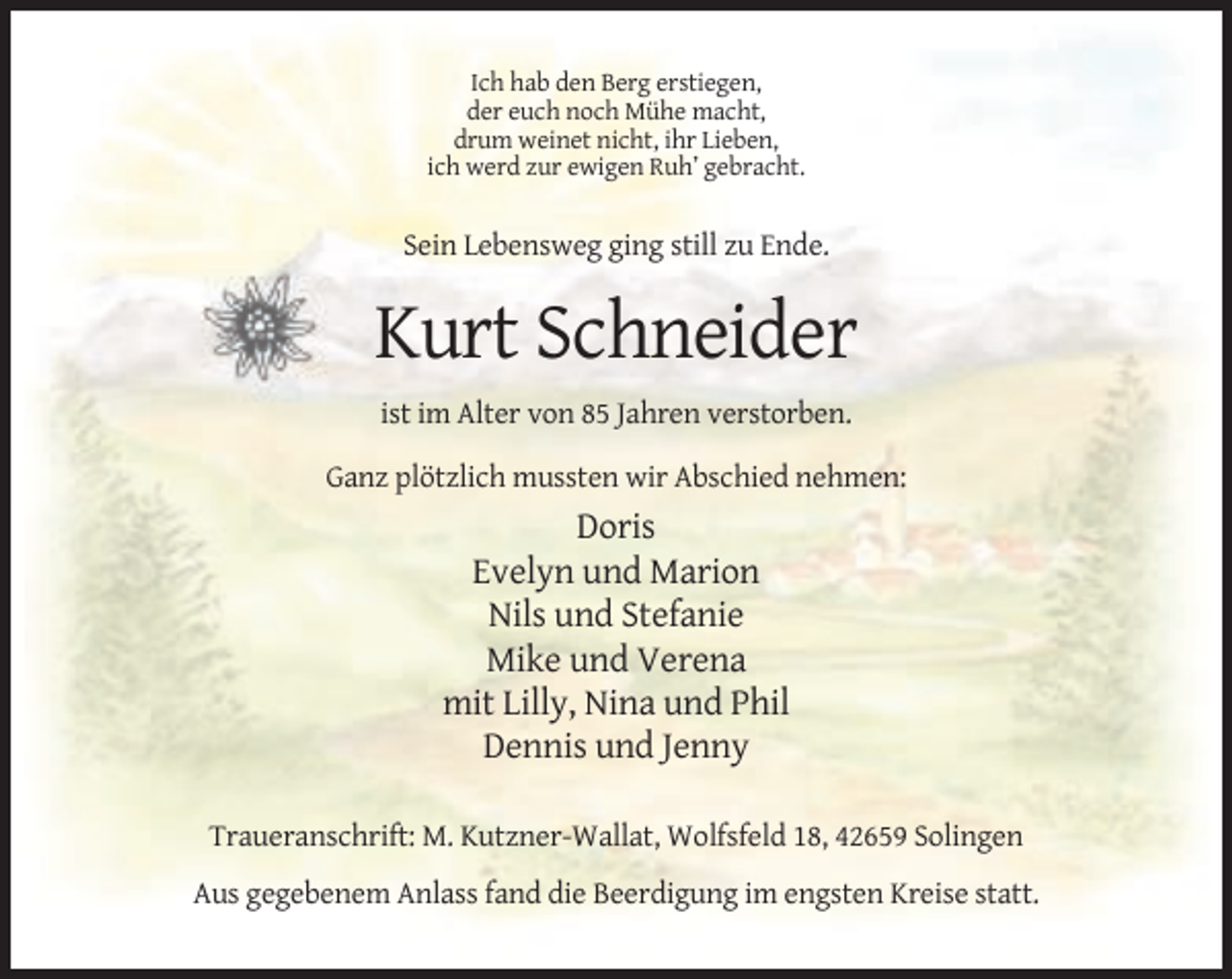 <p>Ich hab den Berg erstiegen,<br />der euch noch Mühe macht,<br />drum weinet nicht, ihr Lieben,<br />ich werd zur ewigen Ruh’ gebracht.</p><p>Sein Lebensweg ging still zu Ende.</p><p>Kurt Schneider<br />ist im Alter von 85 Jahren verstorben.<br />Ganz plötzlich mussten wir Abschied nehmen:</p><p>Doris<br />Evelyn und Marion<br />Nils und Stefanie<br />Mike und Verena<br />mit Lilly, Nina und Phil<br />Dennis und Jenny<br />Traueranschrift: M. Kutzner-Wallat, Wolfsfeld 18, 42659 Solingen<br />Aus gegebenem Anlass fand die Beerdigung im engsten Kreise statt.</p>