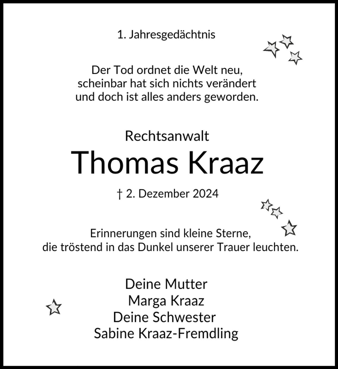 <p>1. Jahresgedächtnis<br />Der Tod ordnet die Welt neu,<br />scheinbar hat sich nichts verändert<br />und doch ist alles anders geworden.</p><p>Rechtsanwalt</p><p>Thomas Kraaz<br />† 2. Dezember 2024<br />Erinnerungen sind kleine Sterne,<br />die tröstend in das Dunkel unserer Trauer leuchten.</p><p>Deine Mutter<br />Marga Kraaz<br />Deine Schwester<br />Sabine Kraaz-Fremdling</p>