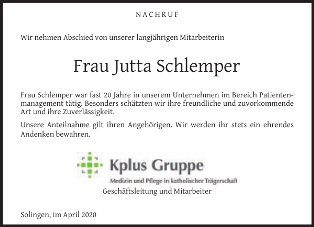 <p>NACHRUF<br />Wir nehmen Abschied von unserer langjährigen Mitarbeiterin</p><p>Frau Jutta Schlemper<br />Frau Schlemper war fast 20 Jahre in unserem Unternehmen im Bereich Patientenmanagement tätig. Besonders schätzten wir ihre freundliche und zuvorkommende<br />Art und ihre Zuverlässigkeit.<br />Unsere Anteilnahme gilt ihren Angehörigen. Wir werden ihr stets ein ehrendes<br />Andenken bewahren.</p><p>Geschäftsleitung und Mitarbeiter<br />Solingen, im April 2020</p>