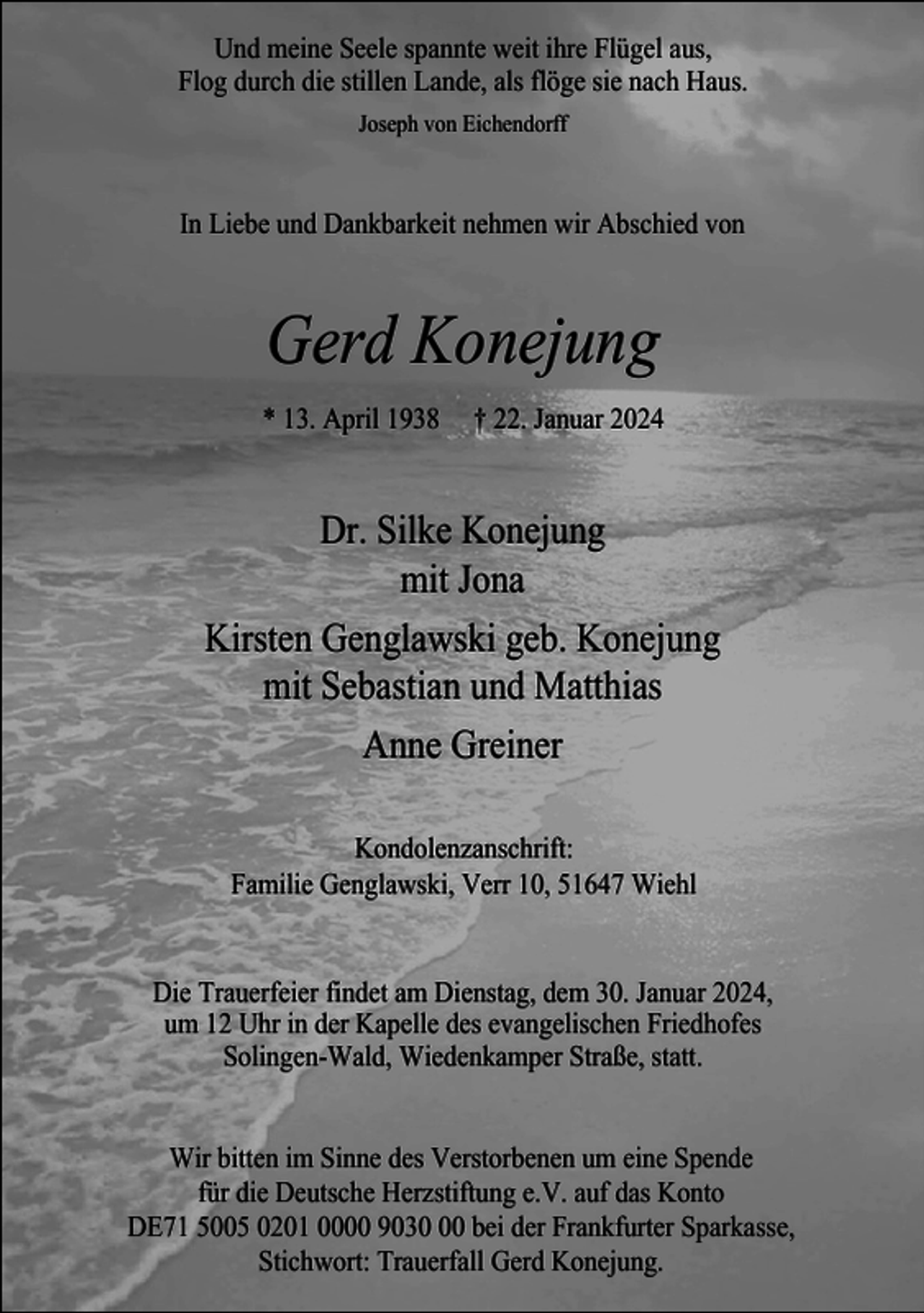 <p>Und meine Seele spannte weit ihre Flügel aus,<br />Flog durch die stillen Lande, als flöge sie nach Haus.<br />Joseph von Eichendorff</p><p>In Liebe und Dankbarkeit nehmen wir Abschied von</p><p>Gerd Konejung<br />* 13. April 1938</p><p>† 22. Januar 2024</p><p>Dr. Silke Konejung<br />mit Jona<br />Kirsten Genglawski geb. Konejung<br />mit Sebastian und Matthias<br />Anne Greiner<br />Kondolenzanschrift:<br />Familie Genglawski, Verr 10, 51647 Wiehl<br />Die Trauerfeier findet am Dienstag, dem 30. Januar 2024,<br />um 12 Uhr in der Kapelle des evangelischen Friedhofes<br />Solingen-Wald, Wiedenkamper Straße, statt.<br />Wir bitten im Sinne des Verstorbenen um eine Spende<br />für die Deutsche Herzstiftung e.V. auf das Konto<br />DE71 5005 0201 0000 9030 bei der Frankfurter Sparkasse,<br />Stichwort: Trauerfall Gerd Konejung.</p>