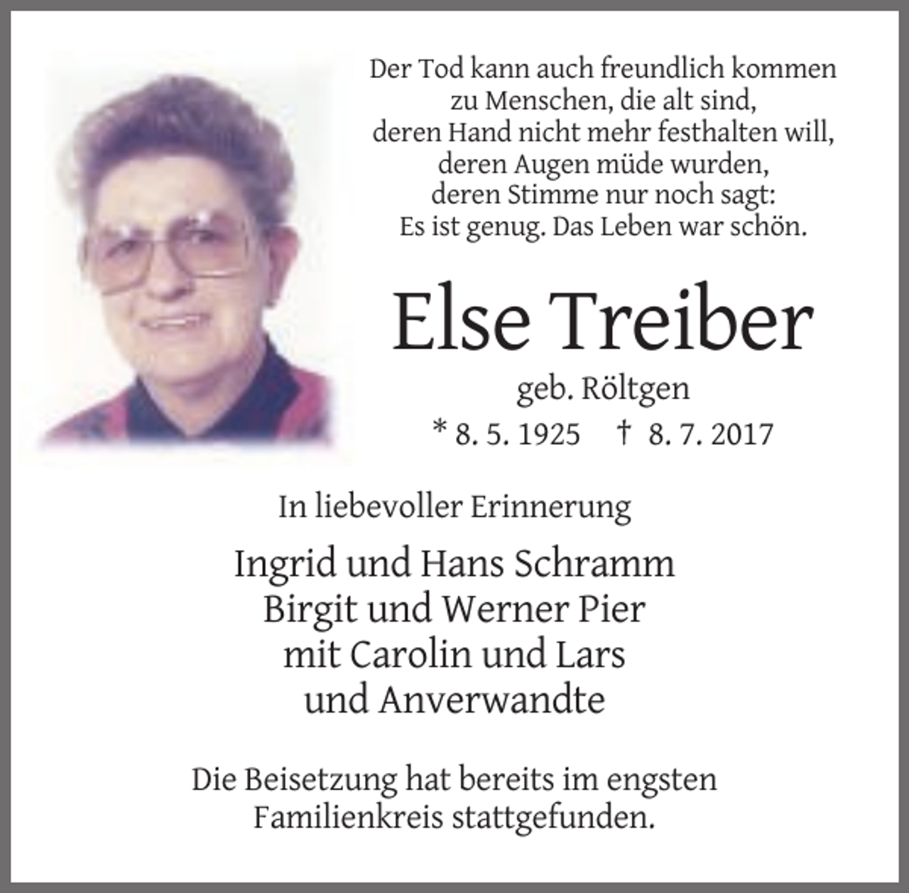 <p>Der Tod kann auch freundlich kommen<br />zu Menschen, die alt sind,<br />deren Hand nicht mehr festhalten will,<br />deren Augen müde wurden,<br />deren Stimme nur noch sagt:<br />Es ist
 genug. Das Leben war schön.</p><p>Else Treiber<br />geb. Röltgen<br />* 8. 5. 1925 † 8. 7. 2017<br />In liebevoller Erinnerung</p><p>Ingrid und Hans Schramm<br />Birgit
 und Werner Pier<br />mit Carolin und Lars<br />und Anverwandte<br />Die Beisetzung hat bereits im engsten<br />Familienkreis stattgefunden.</p>