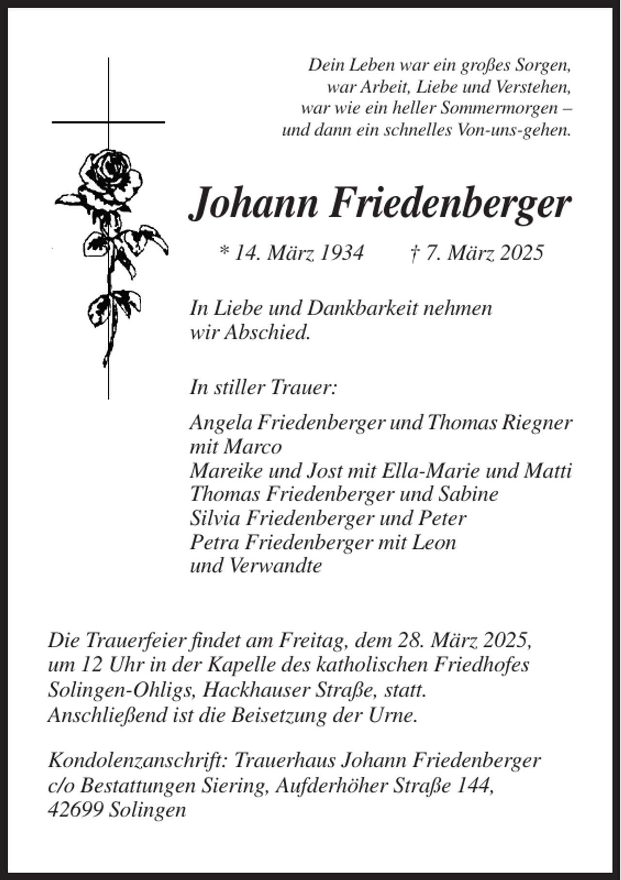 <p>Dein Leben war ein großes Sorgen,<br />war Arbeit, Liebe und Verstehen,<br />war wie ein heller Sommermorgen –<br />und dann ein schnelles Von-uns-gehen.</p><p>Johann Friedenberger<br />* 14. März 1934</p><p>† 7. März 2025</p><p>In Liebe und Dankbarkeit nehmen<br />wir Abschied.<br />In stiller Trauer:<br />Angela Friedenberger und Thomas Riegner<br />mit Marco<br />Mareike und Jost mit Ella-Marie und Matti<br />Thomas Friedenberger und Sabine<br />Silvia Friedenberger und Peter<br />Petra Friedenberger mit Leon<br />und Verwandte<br />Die Trauerfeier findet am Freitag, dem 28. März 2025,<br />um 12 Uhr in der Kapelle des katholischen Friedhofes<br />Solingen-Ohligs, Hackhauser Straße, statt.<br />Anschließend ist die Beisetzung der Urne.<br />Kondolenzanschrift: Trauerhaus Johann Friedenberger<br />c/o Bestattungen Siering, Aufderhöher Straße 144,<br />42699 Solingen</p>