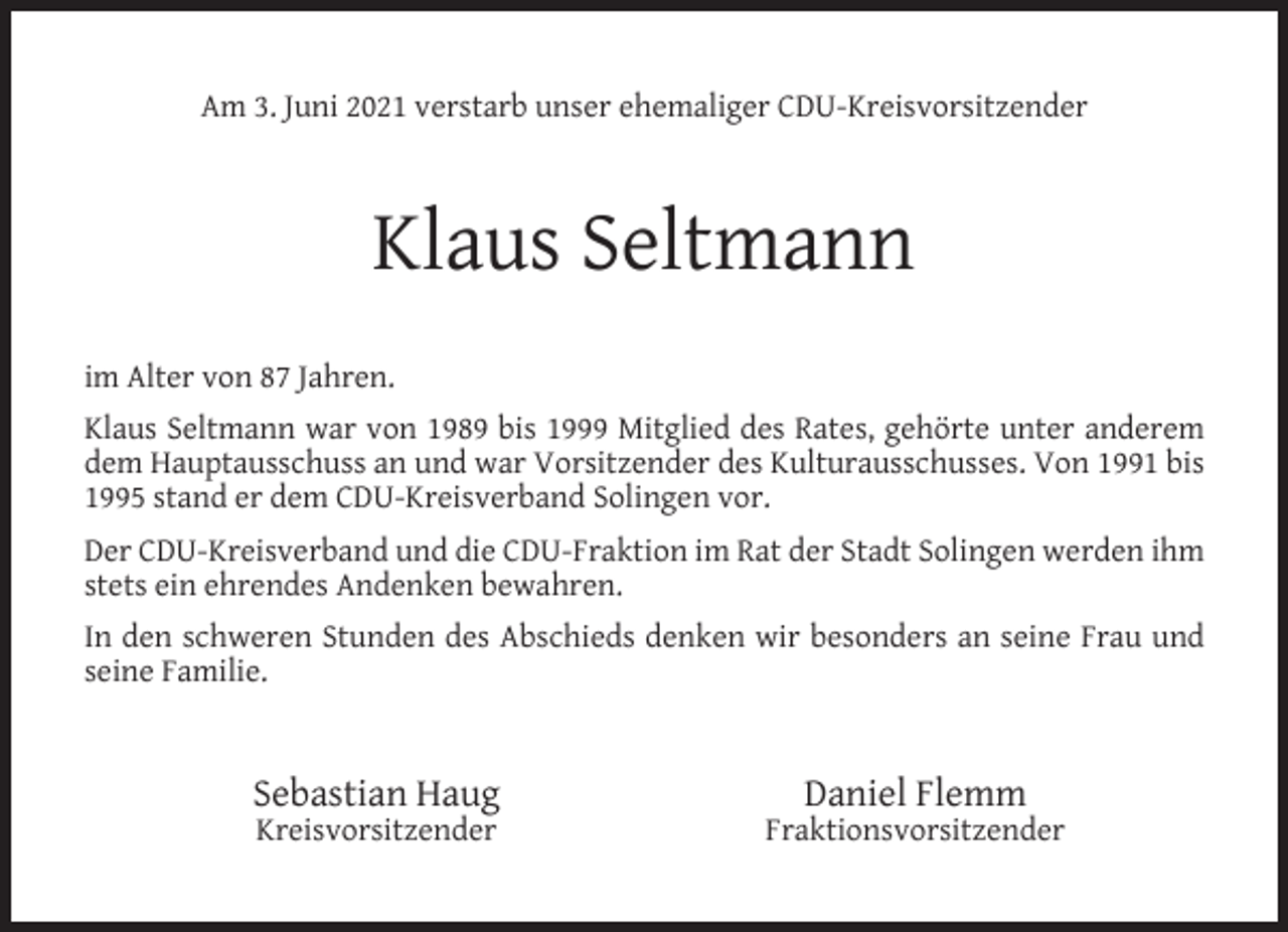 <p>Am 3. Juni 2021 verstarb unser ehemaliger CDU-Kreisvorsitzender</p><p>Klaus Seltmann<br />im Alter von 87 Jahren.<br />Klaus Seltmann war von 1989 bis 1999 Mitglied des Rates, gehörte unter anderem<br />dem Hauptausschuss an und war Vorsitzender des Kulturausschusses. Von 1991 bis<br />1995 stand er dem CDU-Kreisverband Solingen vor.<br />Der CDU-Kreisverband und die CDU-Fraktion im Rat der Stadt Solingen werden ihm<br />stets ein ehrendes Andenken bewahren.<br />In den schweren Stunden des Abschieds denken wir besonders an seine Frau und<br />seine Familie.</p><p>Sebastian Haug<br />Kreisvorsitzender</p><p>Daniel Flemm</p><p>Fraktionsvorsitzender</p>