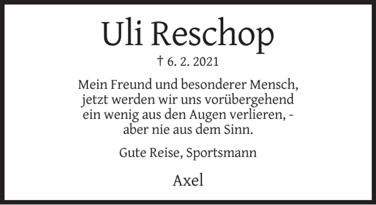 <p>Uli Reschop<br />† 6. 2. 2021<br />Mein Freund und besonderer Mensch,<br />jetzt werden wir uns vorübergehend<br />ein wenig aus den Augen verlieren, aber nie aus dem Sinn.<br />Gute Reise, Sportsmann</p><p>Axel</p>