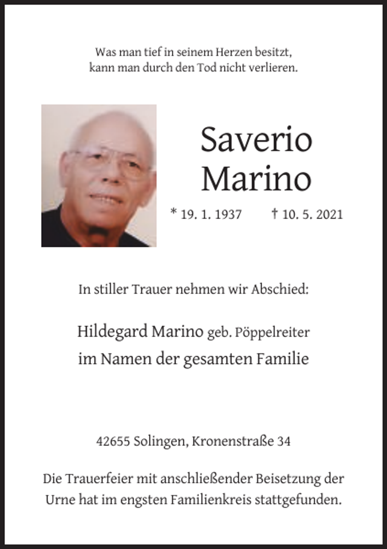 <p>Was man tief in seinem Herzen besitzt,<br />kann man durch den Tod nicht verlieren.</p><p>Saverio<br />Marino<br />* 19. 1. 1937</p><p>† 10. 5. 2021</p><p>In stiller Trauer nehmen wir Abschied:</p><p>Hildegard Marino geb. Pöppelreiter<br />im Namen der gesamten Familie</p><p>42655 Solingen, Kronenstraße 34<br />Die Trauerfeier mit anschließender Beisetzung der<br />Urne hat im engsten Familienkreis stattgefunden.</p>