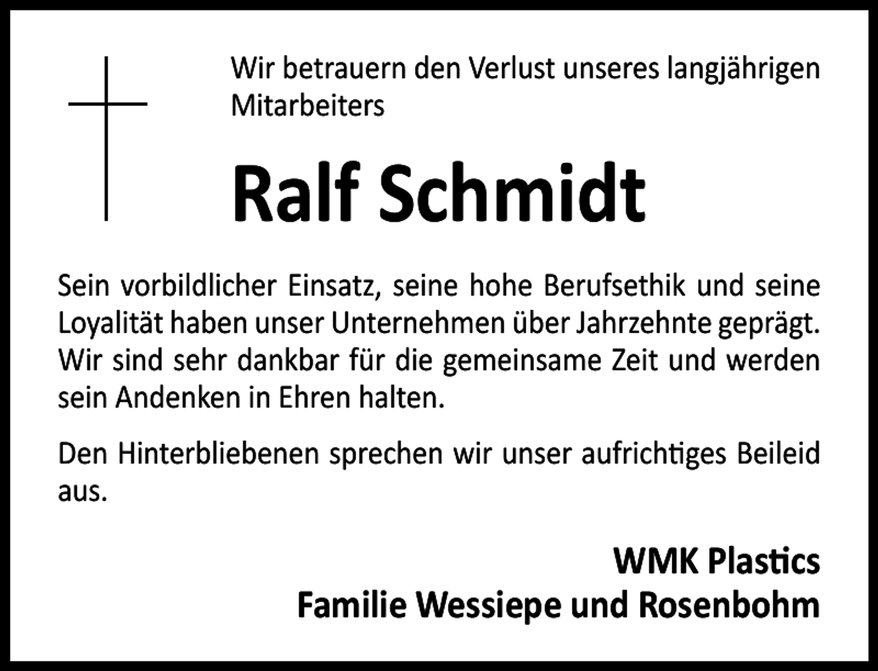 <p>Wir betrauern den Verlust unseres langjährigen<br />Mitarbeiters</p><p>Ralf Schmidt<br />Sein vorbildlicher Einsatz, seine hohe Berufsethik und seine<br />Loyalität haben unser Unternehmen über Jahrzehnte geprägt.<br />Wir sind sehr dankbar für die gemeinsame Zeit und werden<br />sein Andenken in Ehren halten.<br />Den Hinterbliebenen sprechen wir unser aufrich ges Beileid<br />aus.</p><p>WMK Plas cs<br />Familie Wessiepe und Rosenbohm</p>
