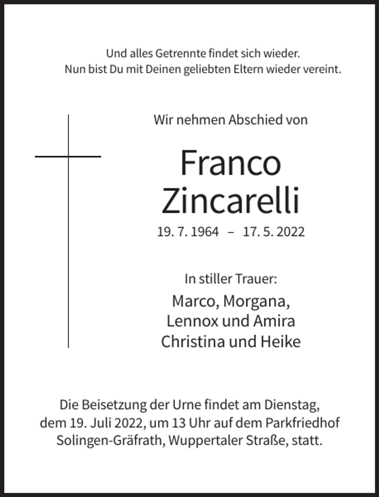 <p>Und alles Getrennte findet sich wieder.<br />Nun bist Du mit Deinen geliebten Eltern wieder vereint.</p><p>Wir nehmen Abschied von</p><p>Franco<br />Zincarelli<br />19. 7. 1964 – 17. 5. 2022<br />In stiller Trauer:</p><p>Marco, Morgana,<br />Lennox und Amira<br />Christina und Heike</p><p>Die Beisetzung der Urne findet am Dienstag,<br />dem 19. Juli 2022, um 13 Uhr auf dem Parkfriedhof<br />Solingen-Gräfrath, Wuppertaler Straße, statt.</p>
