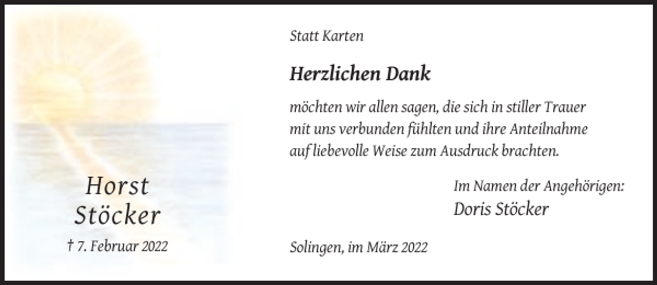 <p>Statt Karten</p><p>Herzlichen Dank<br />möchten wir allen sagen, die sich in stiller Trauer<br />mit uns verbunden fühlten und ihre Anteilnahme<br />auf liebevolle Weise zum Ausdruck brachten.<br />Im Namen der Angehörigen:</p><p>Horst<br />Stöcker<br />† 7. Februar 2022</p><p>Doris Stöcker<br />Solingen, im März 2022</p>