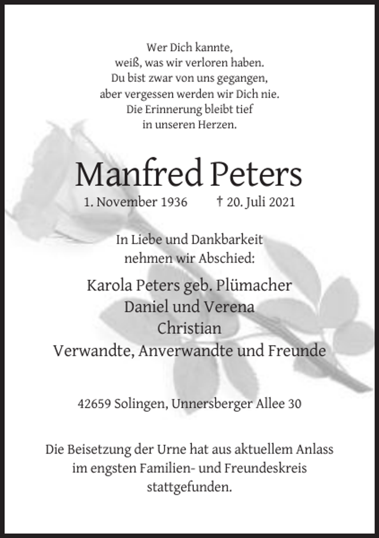 <p>Wer Dich kannte,<br />weiß, was wir verloren haben.<br />Du bist zwar von uns gegangen,<br />aber vergessen werden wir Dich nie.<br />Die Erinnerung bleibt tief<br />in unseren Herzen.</p><p>Manfred Peters<br />1. November 1936</p><p>† 20. Juli 2021</p><p>In Liebe und Dankbarkeit<br />nehmen wir Abschied:</p><p>Karola Peters geb. Plümacher<br />Daniel und Verena<br />Christian<br />Verwandte, Anverwandte und Freunde</p><p>42659 Solingen, Unnersberger Allee 30</p><p>Die Beisetzung der Urne hat aus aktuellem Anlass<br />im engsten Familien- und Freundeskreis<br />stattgefunden.</p>