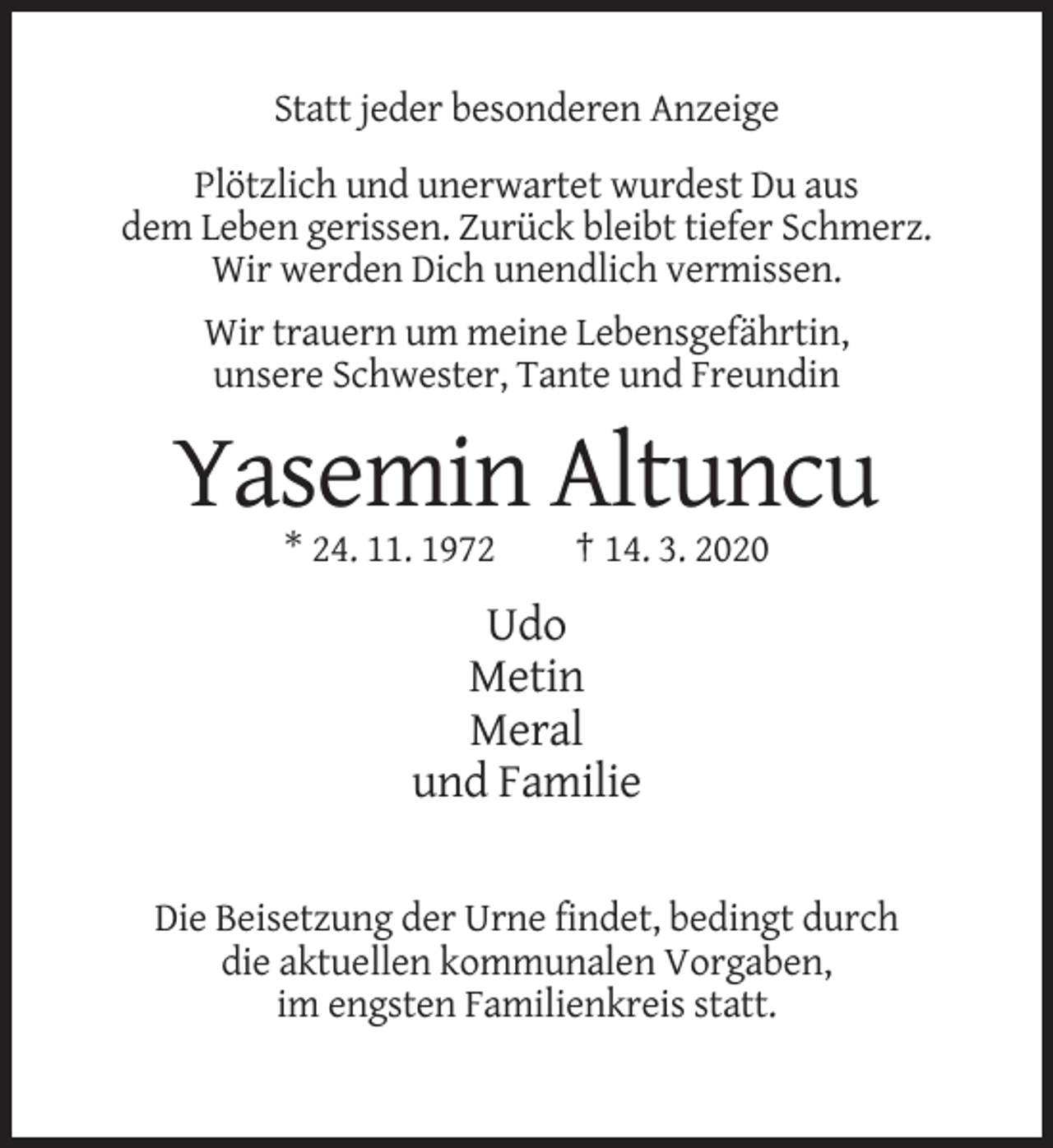 <p>Statt jeder besonderen Anzeige<br />Plötzlich und unerwartet wurdest Du aus<br />dem Leben gerissen. Zurück bleibt tiefer Schmerz.<br />Wir werden Dich unendlich vermissen.<br />Wir trauern um meine Lebensgefährtin,<br />unsere Schwester, Tante und Freundin</p><p>Yasemin Altuncu<br />* 24. 11. 1972</p><p>† 14. 3. 2020</p><p>Udo<br />Metin<br />Meral<br />und Familie<br />Die Beisetzung der Urne findet, bedingt durch<br />die aktuellen kommunalen Vorgaben,<br />im engsten Familienkreis statt.</p>