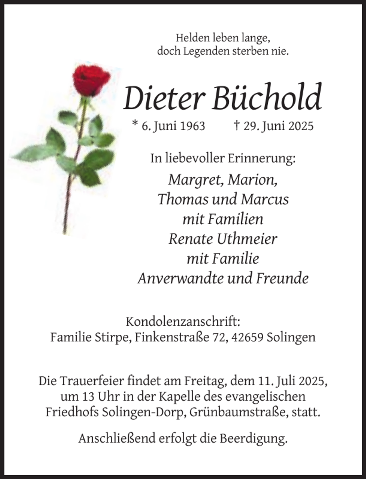 <p>Helden leben lange,<br />doch Legenden sterben nie.</p><p>Dieter Büchold<br />* 6. Juni 1963</p><p>† 29. Juni 2025</p><p>In liebevoller Erinnerung:</p><p>Margret, Marion,<br />Thomas und Marcus<br />mit Familien<br />Renate Uthmeier<br />mit Familie<br />Anverwandte und Freunde<br />Kondolenzanschrift:<br />Familie Stirpe, Finkenstraße 72, 42659 Solingen</p><p>Die Trauerfeier findet am Freitag, dem 11. Juli 2025,<br />um 13 Uhr in der Kapelle des evangelischen<br />Friedhofs Solingen-Dorp, Grünbaumstraße, statt.<br />Anschließend erfolgt die Beerdigung.</p>
