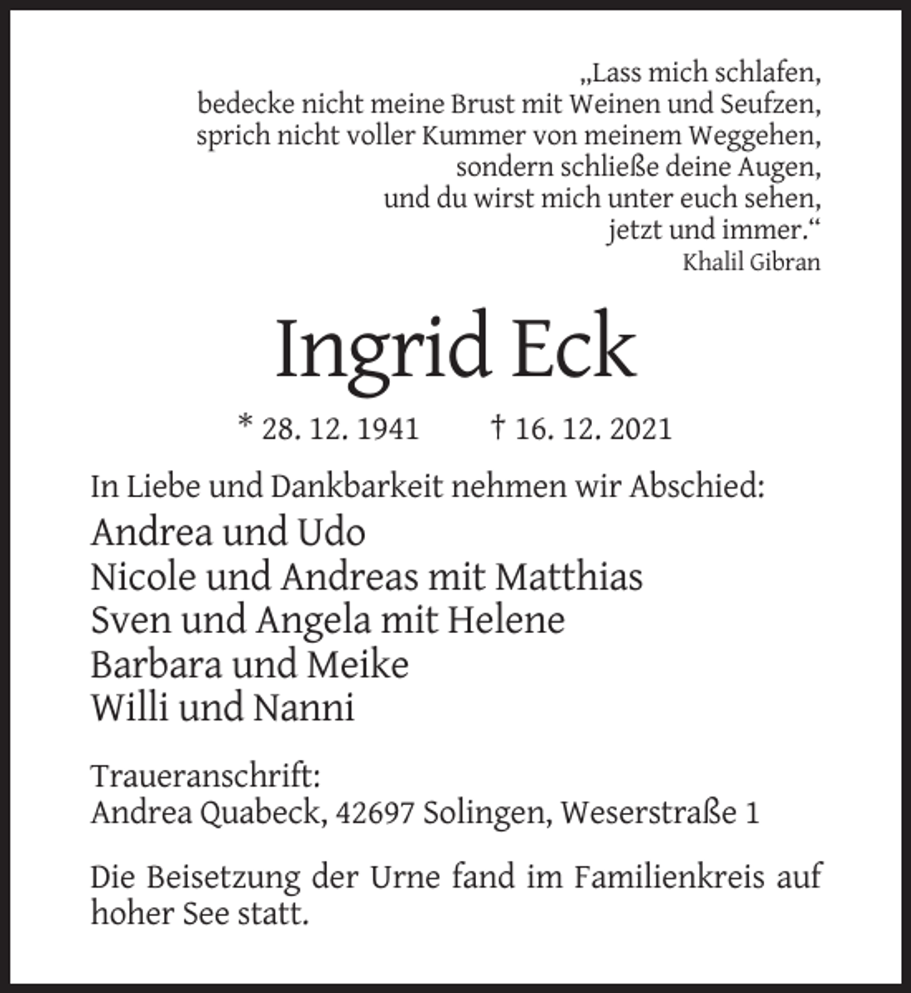<p>„Lass mich schlafen,<br />bedecke nicht meine Brust mit Weinen und Seufzen,<br />sprich nicht voller Kummer von meinem Weggehen,<br />sondern schließe deine Augen,<br />und du wirst mich unter euch sehen,<br />jetzt und immer.“<br />Khalil Gibran</p><p>Ingrid Eck<br />* 28. 12. 1941</p><p>† 16. 12. 2021</p><p>In Liebe und Dankbarkeit nehmen wir Abschied:</p><p>Andrea und Udo<br />Nicole und Andreas mit Matthias<br />Sven und Angela mit Helene<br />Barbara und Meike<br />Willi und Nanni<br />Traueranschrift:<br />Andrea Quabeck, 42697 Solingen, Weserstraße 1<br />Die Beisetzung der Urne fand im Familienkreis auf<br />hoher See statt.</p>