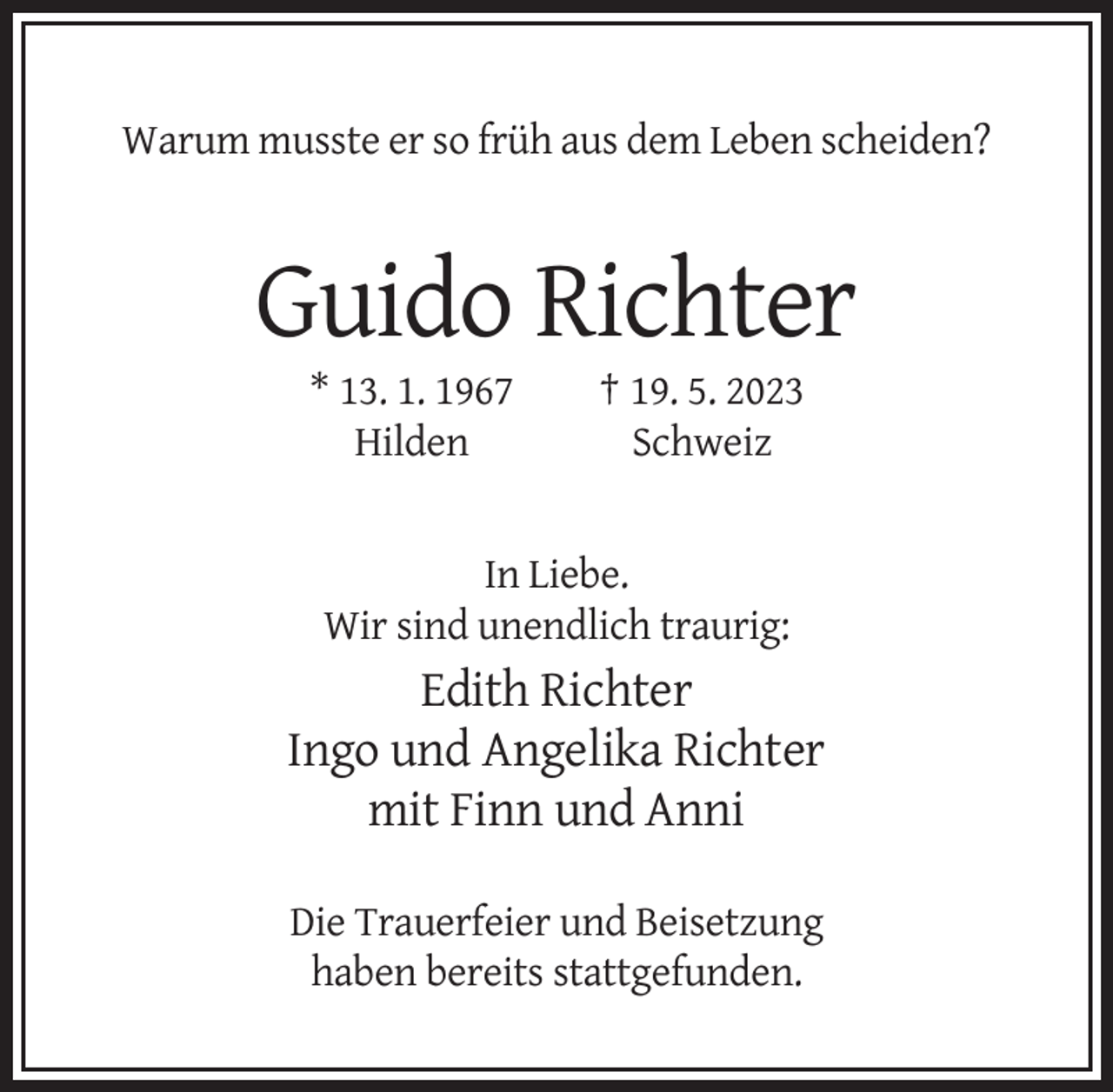 <p>Warum musste er so früh aus dem Leben scheiden?</p><p>Guido Richter<br />* 13. 1. 1967<br />Hilden</p><p>† 19. 5. 2023<br />Schweiz</p><p>In Liebe.<br />Wir sind unendlich traurig:</p><p>Edith Richter<br />Ingo und Angelika Richter<br />mit Finn und Anni<br />Die Trauerfeier und Beisetzung<br />haben bereits stattgefunden.</p>