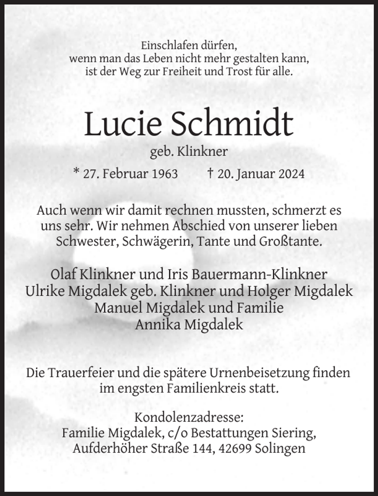 <p>Einschlafen dürfen,<br />wenn man das Leben nicht mehr gestalten kann,<br />ist der Weg zur Freiheit und Trost für alle.</p><p>Lucie Schmidt<br />geb. Klinkner<br />* 27. Februar 1963</p><p>† 20. Januar 2024</p><p>Auch wenn wir damit rechnen mussten, schmerzt es<br />uns sehr. Wir nehmen Abschied von unserer lieben<br />Schwester, Schwägerin, Tante und Großtante.</p><p>Olaf Klinkner und Iris Bauermann-Klinkner<br />Ulrike Migdalek geb. Klinkner und Holger Migdalek<br />Manuel Migdalek und Familie<br />Annika Migdalek</p><p>Die Trauerfeier und die spätere Urnenbeisetzung finden<br />im engsten Familienkreis statt.<br />Kondolenzadresse:<br />Familie Migdalek, c/o Bestattungen Siering,<br />Aufderhöher Straße 144, 42699 Solingen</p>
