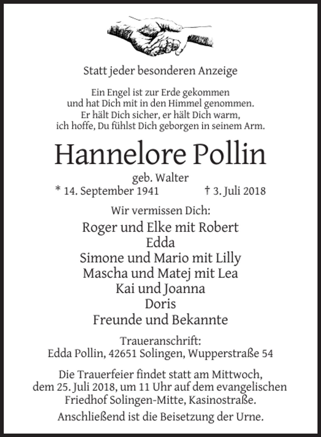 <p>Statt jeder besonderen Anzeige<br />Ein Engel ist zur Erde gekommen<br />und hat Dich mit in den Himmel genommen.<br />Er hält Dich sicher, er hält Dich warm,<br />ich hoffe, Du fühlst Dich geborgen in seinem Arm.</p><p>Hannelore Pollin<br />geb. Walter<br />* 14. September 1941</p><p>† 3. Juli 2018</p><p>Wir vermissen Dich:</p><p>Roger und Elke mit Robert<br />Edda<br />Simone und Mario mit Lilly<br />Mascha und Matej mit Lea<br />Kai und Joanna<br />Doris<br />Freunde und Bekannte<br />Traueranschrift:<br />Edda Pollin, 42651 Solingen, Wupperstraße 54<br />Die Trauerfeier findet statt am Mittwoch,<br />dem 25. Juli 2018, um 11 Uhr auf dem evangelischen<br />Friedhof Solingen-Mitte, Kasinostraße.<br />Anschließend ist die Beisetzung der Urne.</p>