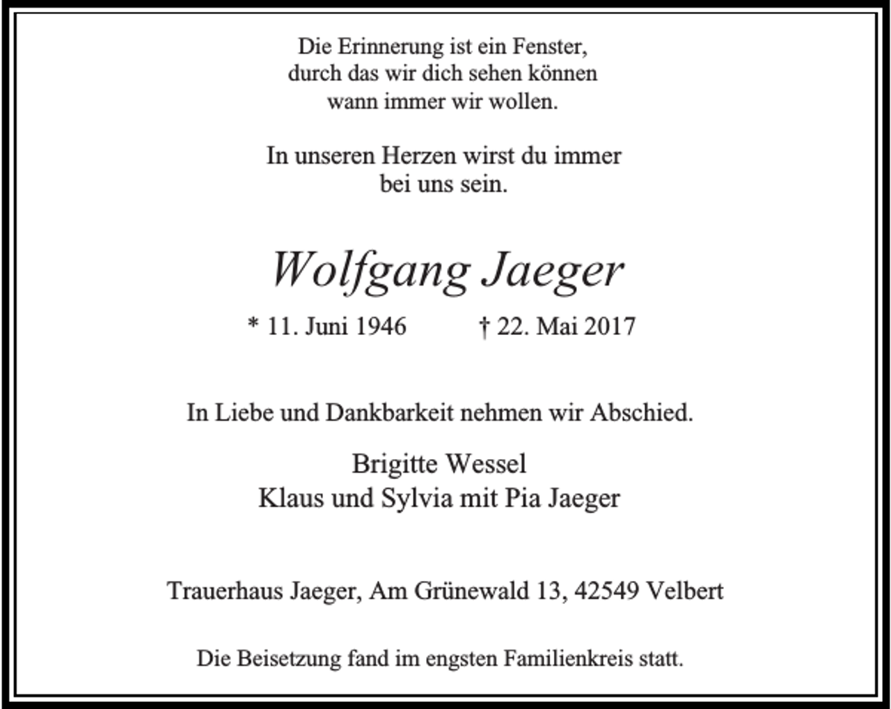<p>Die Erinnerung ist ein Fenster,<br />durch das wir dich sehen können<br />wann immer wir wollen.</p><p>In unseren Herzen wirst du immer<br />bei uns sein.</p><p>Wolfgang Jaeger<br />* 11. Juni 1946</p><p>† 22. Mai 2017</p><p>In Liebe und Dankbarkeit nehmen wir Abschied.</p><p>Brigitte Wessel<br />Klaus und Sylvia mit Pia Jaeger<br />Trauerhaus Jaeger, Am Grünewald 13, 42549 Velbert<br />Die Beisetzung fand im engsten Familienkreis statt.</p>