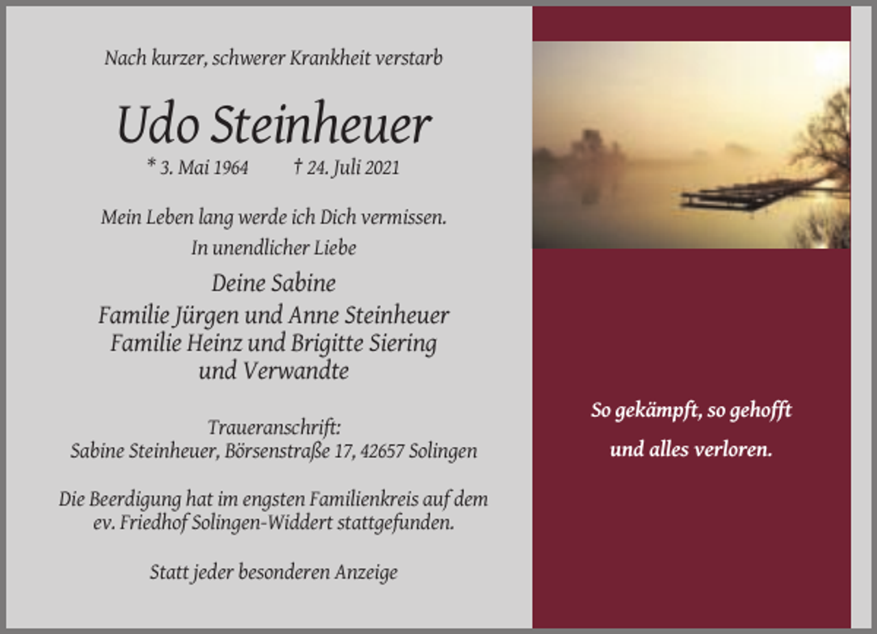 <p>Nach kurzer, schwerer Krankheit verstarb</p><p>Udo Steinheuer<br />* 3. Mai 1964</p><p>† 24. Juli 2021</p><p>Mein Leben lang werde ich Dich vermissen.<br />In unendlicher Liebe</p><p>Deine Sabine<br />Familie Jürgen und Anne Steinheuer<br />Familie Heinz und Brigitte Siering<br />und Verwandte<br />So gekämpft, so gehofft<br />Traueranschrift:<br />Sabine Steinheuer, Börsenstraße 17, 42657 Solingen<br />Die Beerdigung hat im engsten Familienkreis auf dem<br />ev. Friedhof Solingen-Widdert stattgefunden.<br />Statt jeder besonderen Anzeige</p><p>und alles verloren.</p>
