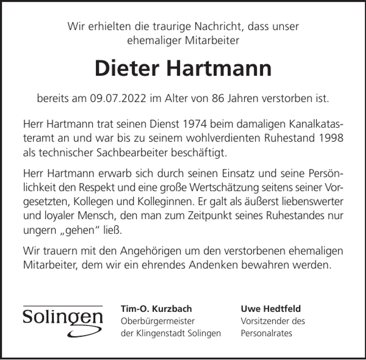 <p>Wir erhielten die traurige Nachricht, dass unser<br />ehemaliger Mitarbeiter</p><p>Dieter Hartmann<br />bereits am 09.07.2022 im Alter von 86 Jahren verstorben ist.<br />Herr Hartmann trat seinen Dienst 1974 beim damaligen Kanalkatasteramt an und war bis zu seinem wohlverdienten Ruhestand 1998<br />als technischer Sachbearbeiter beschäftigt.<br />Herr Hartmann erwarb sich durch seinen Einsatz und seine Persönlichkeit den Respekt und eine große Wertschätzung seitens seiner Vorgesetzten, Kollegen und Kolleginnen. Er galt als äußerst liebenswerter<br />und loyaler Mensch, den man zum Zeitpunkt seines Ruhestandes nur<br />ungern gehen ließ.<br />Wir trauern mit den Angehörigen um den verstorbenen ehemaligen<br />Mitarbeiter, dem wir ein ehrendes Andenken bewahren werden.</p><p>Tim-O. Kurzbach<br />Oberbürgermeister<br />der Klingenstadt Solingen</p><p>Uwe Hedtfeld<br />Vorsitzender des<br />Personalrates</p>