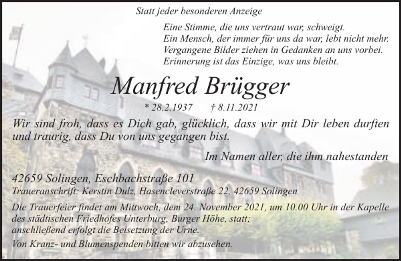 <p>Statt jeder besonderen Anzeige<br />Eine Stimme, die uns vertraut war, schweigt.<br />Ein Mensch, der immer für uns da war, lebt nicht mehr.<br />Vergangene Bilder ziehen in Gedanken an uns vorbei.<br />Erinnerung ist das Einzige, was uns bleibt.</p><p>Manfred Brügger<br />* 28.2.1937</p><p>† 8.11.2021</p><p>Wir sind froh, dass es Dich gab, glücklich, dass wir mit Dir leben durften<br />und traurig, dass Du von uns gegangen bist.<br />Im Namen aller, die ihm nahestanden<br />42659 Solingen, Eschbachstraße 101</p><p>Traueranschrift: Kerstin Dulz, Hasencleverstraße 22, 42659 Solingen<br />Die Trauerfeier findet am Mittwoch, dem 24. November 2021, um 10.00 Uhr in der Kapelle<br />des städtischen Friedhofes Unterburg, Burger Höhe, statt;<br />anschließend erfolgt die Beisetzung der Urne.<br />Von Kranz- und Blumenspenden bitten wir abzusehen.</p>
