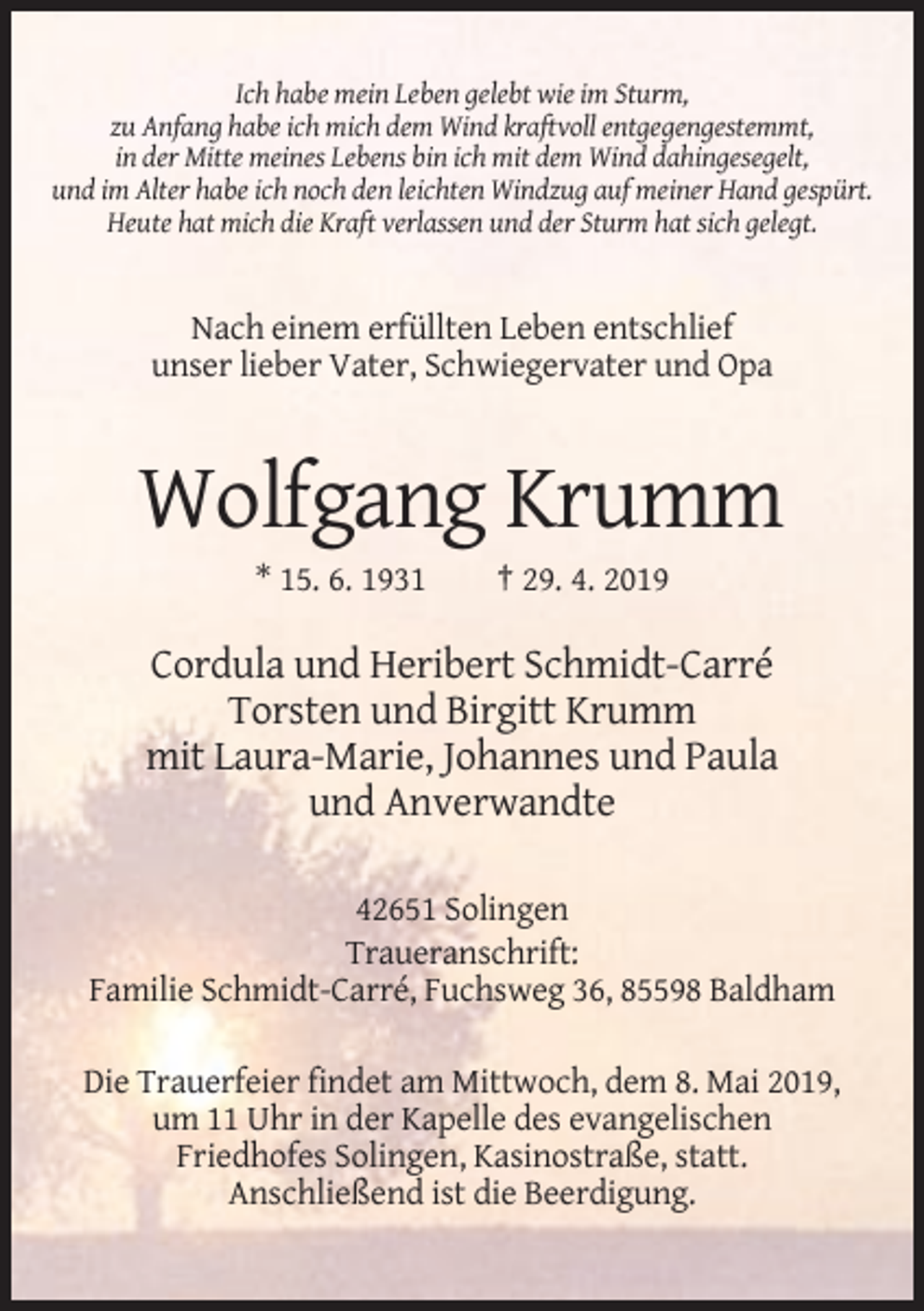 <p>Ich habe mein Leben gelebt wie im Sturm,<br />zu Anfang habe ich mich dem Wind kraftvoll entgegengestemmt,<br />in der Mitte meines Lebens bin ich mit dem Wind dahingesegelt,<br />und im Alter habe ich noch den leichten Windzug auf meiner Hand gespürt.<br />Heute hat mich die Kraft verlassen und der Sturm hat sich gelegt.</p><p>Nach einem erfüllten Leben entschlief<br />unser lieber Vater, Schwiegervater und Opa</p><p>Wolfgang Krumm<br />* 15. 6. 1931</p><p>† 29. 4. 2019</p><p>Cordula und Heribert Schmidt-Carré<br />Torsten und Birgitt Krumm<br />mit Laura-Marie, Johannes und Paula<br />und Anverwandte<br />42651 Solingen<br />Traueranschrift:<br />Familie Schmidt-Carré, Fuchsweg 36, 85598 Baldham<br />Die Trauerfeier findet am Mittwoch, dem 8. Mai 2019,<br />um 11 Uhr in der Kapelle des evangelischen<br />Friedhofes Solingen, Kasinostraße, statt.<br />Anschließend ist die Beerdigung.</p>