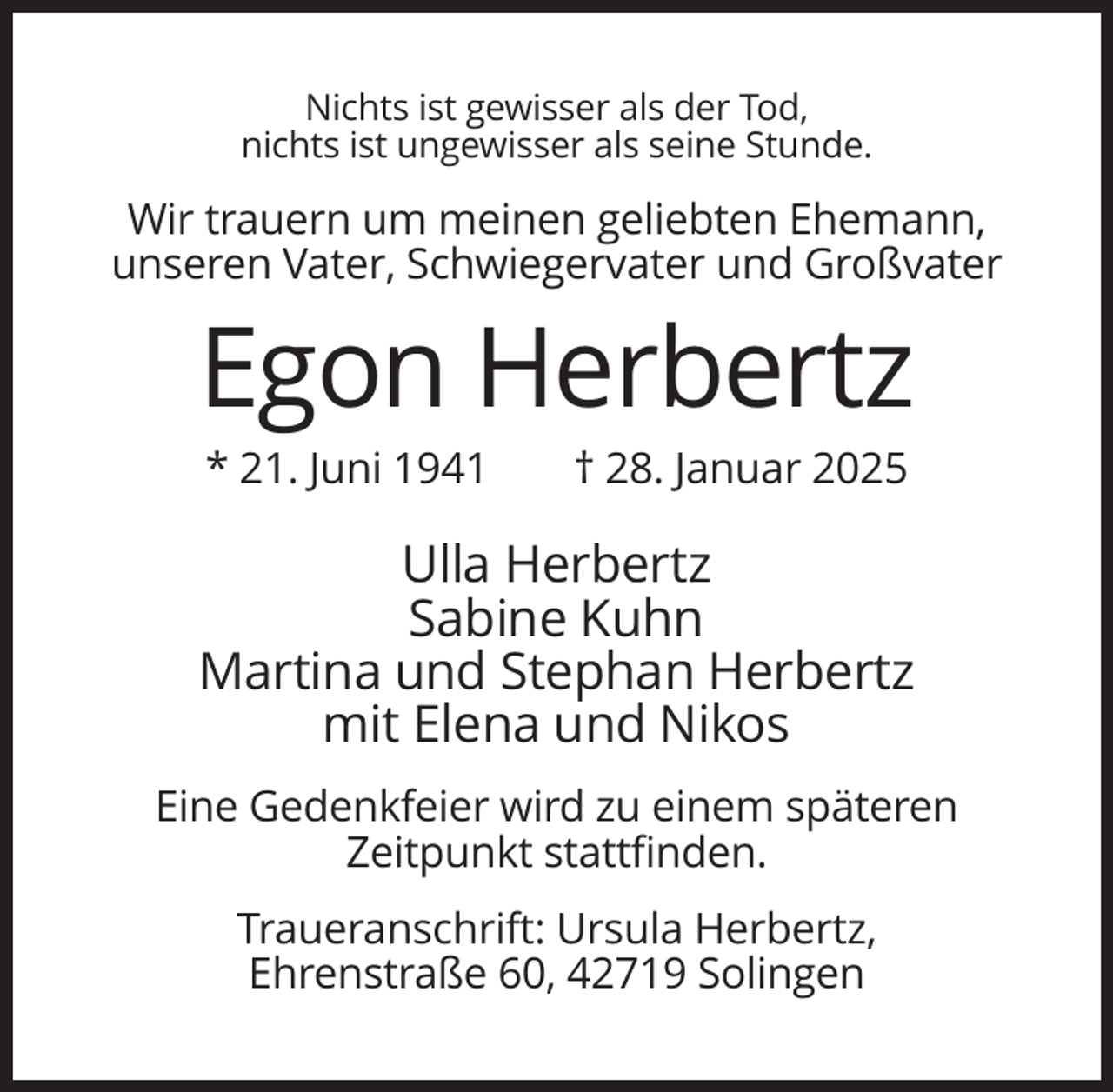 <p>Nichts ist gewisser als der Tod,<br />nichts ist ungewisser als seine Stunde.</p><p>Wir trauern um meinen geliebten Ehemann,<br />unseren Vater, Schwiegervater und Großvater</p><p>Egon Herbertz<br />* 21. Juni 1941</p><p>† 28. Januar 2025</p><p>Ulla Herbertz<br />Sabine Kuhn<br />Martina und Stephan Herbertz<br />mit Elena und Nikos<br />Eine Gedenkfeier wird zu einem späteren<br />Zeitpunkt stattfinden.<br />Traueranschrift: Ursula Herbertz,<br />Ehrenstraße 60, 42719 Solingen</p>