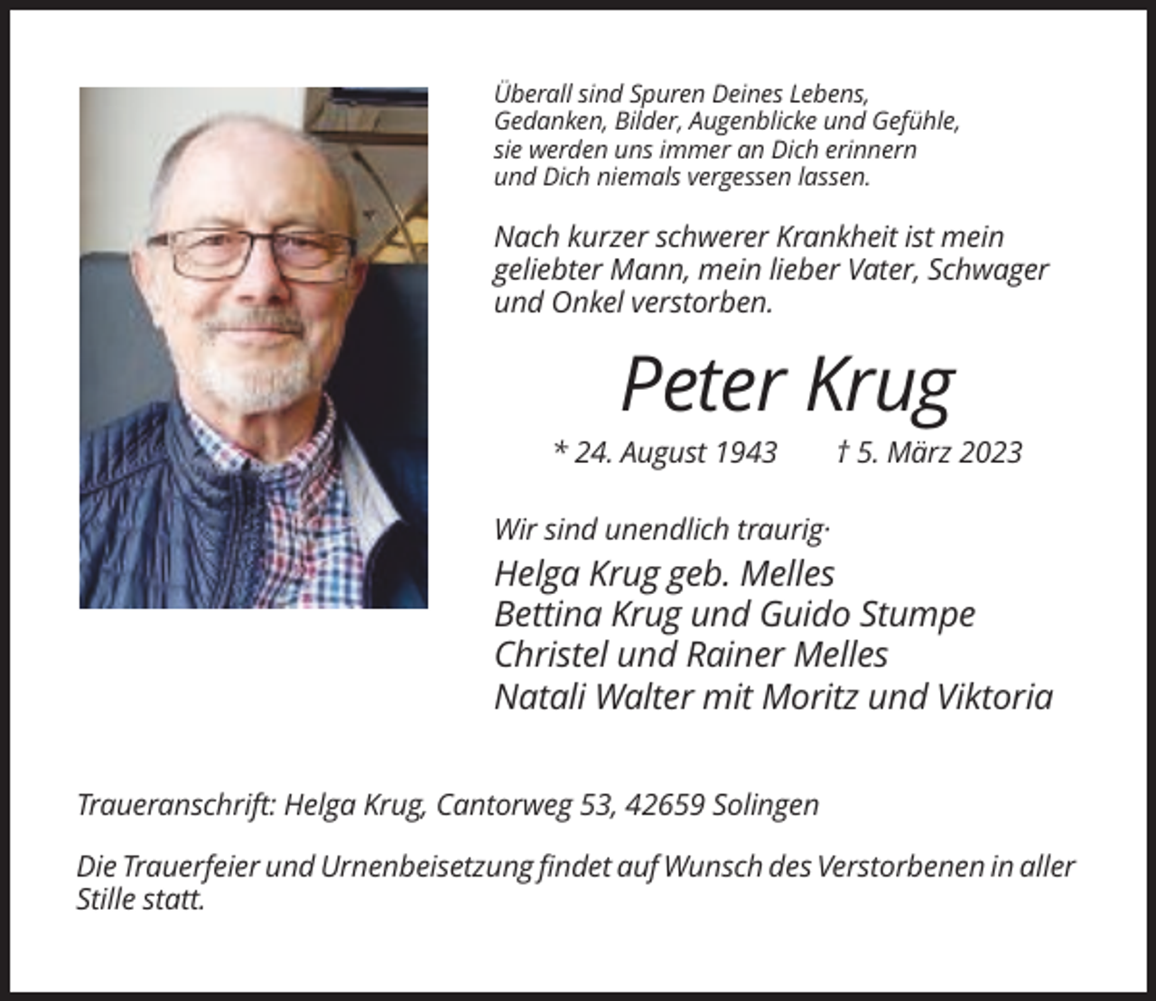 <p>Überall sind Spuren Deines Lebens,<br />Gedanken, Bilder, Augenblicke und Gefühle,<br />sie werden uns immer an Dich erinnern<br />und Dich niemals vergessen lassen.</p><p>Nach kurzer schwerer Krankheit ist mein<br />geliebter Mann, mein lieber Vater, Schwager<br />und Onkel verstorben.</p><p>Peter Krug<br />* 24. August 1943</p><p>† 5. März 2023</p><p>Wir sind unendlich traurig·</p><p>Helga Krug geb. Melles<br />Bettina Krug und Guido Stumpe<br />Christel und Rainer Melles<br />Natali Walter mit Moritz und Viktoria<br />Traueranschrift: Helga Krug, Cantorweg 53, 42659 Solingen<br />Die Trauerfeier und Urnenbeisetzung findet auf Wunsch des Verstorbenen in aller<br />Stille statt.</p>