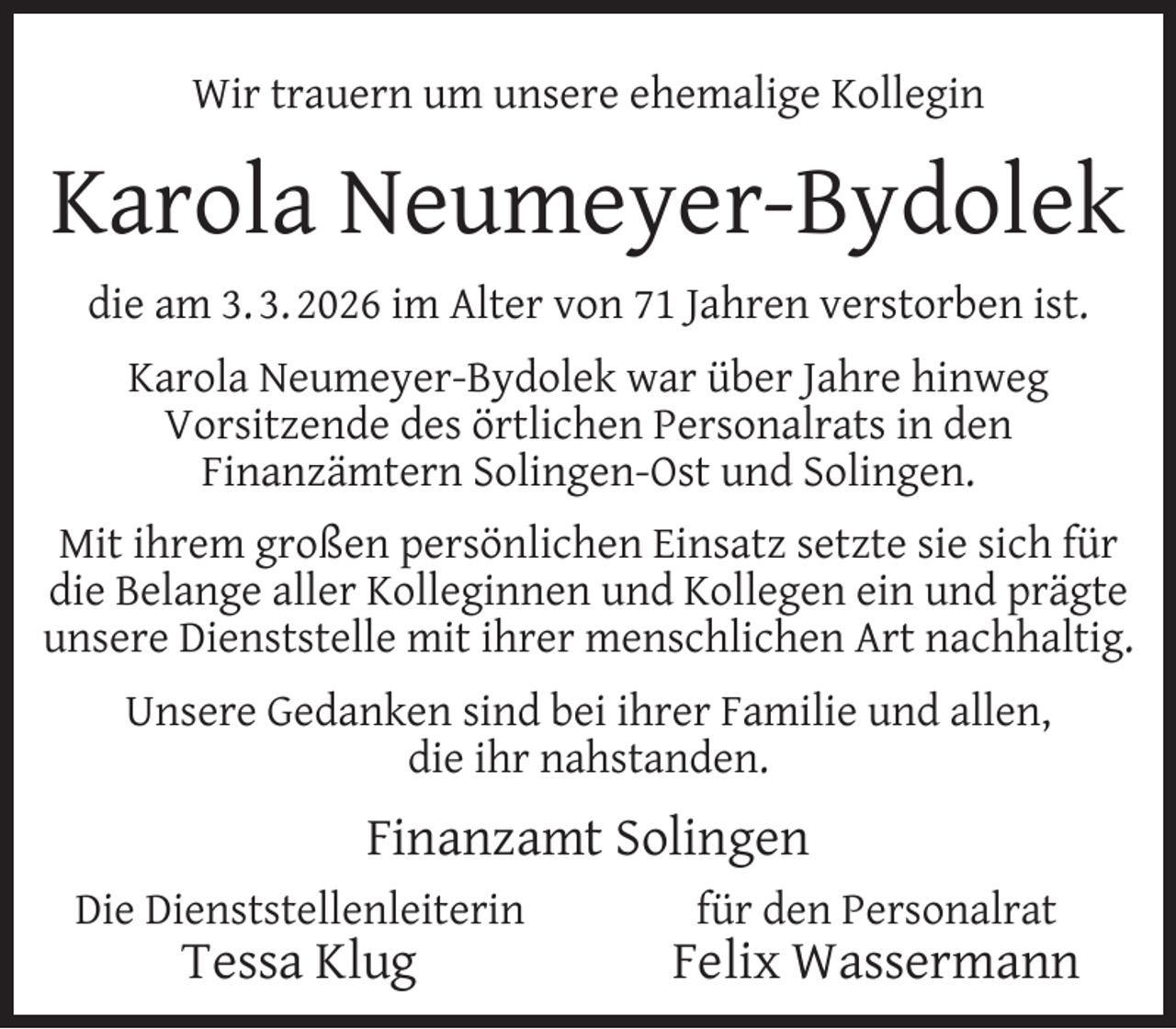 <p>Wir trauern um unsere ehemalige Kollegin</p>
<p>Karola Neumeyer-Bydolek<br />die am 3. 3. 2026 im Alter von 71 Jahren verstorben ist.<br />Karola Neumeyer-Bydolek war über Jahre hinweg<br />Vorsitzende des örtlichen Personalrats in den<br />Finanzämtern Solingen-Ost und Solingen.<br />Mit ihrem großen persönlichen Einsatz setzte sie sich für<br />die Belange aller Kolleginnen und Kollegen ein und prägte<br />unsere Dienststelle mit ihrer menschlichen Art nachhaltig.<br />Unsere Gedanken sind bei ihrer Familie und allen,<br />die ihr nahstanden.</p>
<p>Finanzamt Solingen<br />Die Dienststellenleiterin</p>
<p>Tessa Klug</p>
<p>für den Personalrat</p>
<p>Felix Wassermann</p>