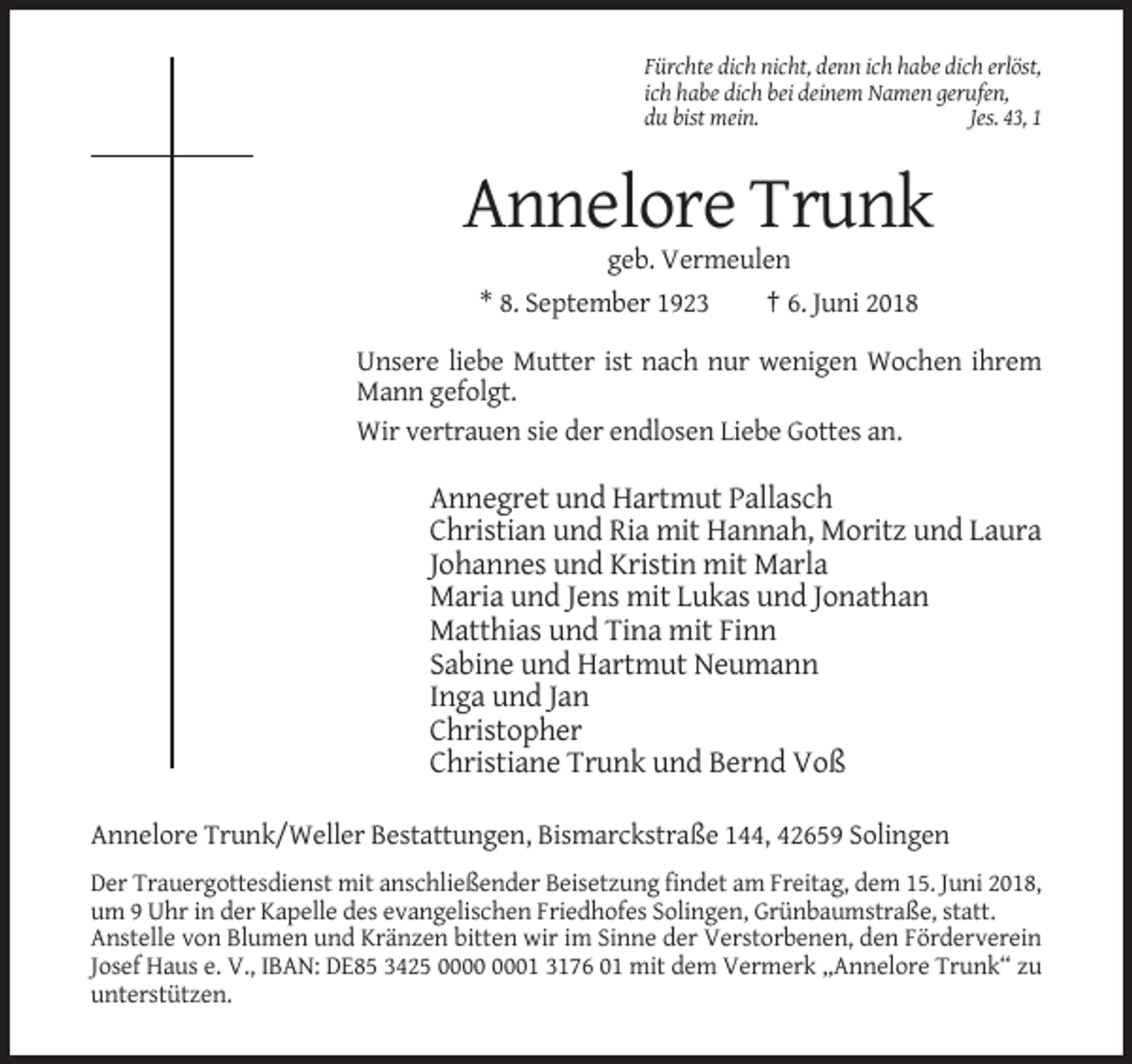 <p>Fürchte dich nicht, denn ich habe dich erlöst,<br />ich habe dich bei deinem Namen gerufen,<br />du bist mein.<br />Jes. 43, 1</p><p>Annelore Trunk<br />geb. Vermeulen<br />* 8. September 1923</p><p>† 6. Juni 2018</p><p>Unsere liebe Mutter ist nach nur wenigen Wochen ihrem<br />Mann gefolgt.<br />Wir vertrauen sie der endlosen Liebe Gottes an.</p><p>Annegret und Hartmut Pallasch<br />Christian und Ria mit Hannah, Moritz und Laura<br />Johannes und Kristin mit Marla<br />Maria und Jens mit Lukas und Jonathan<br />Matthias und Tina mit Finn<br />Sabine und Hartmut Neumann<br />Inga und Jan<br />Christopher<br />Christiane Trunk und Bernd Voß<br />Annelore Trunk/Weller Bestattungen, Bismarckstraße 144, 42659 Solingen<br />Der Trauergottesdienst mit anschließender Beisetzung findet am Freitag, dem 15. Juni 2018,<br />um 9 Uhr in der Kapelle des evangelischen Friedhofes Solingen, Grünbaumstraße, statt.<br />Anstelle von Blumen und Kränzen bitten wir im Sinne der Verstorbenen, den Förderverein<br />Josef Haus e. V., IBAN: DE85 3425 01 3176 01 mit dem Vermerk „Annelore Trunk“ zu<br />unterstützen.</p>