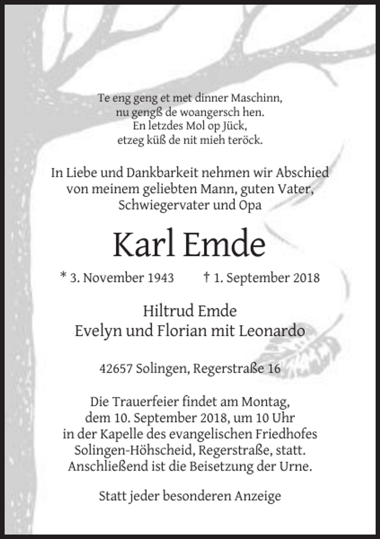 <p>Te eng geng et met dinner Maschinn,<br />nu gengß de woangersch hen.<br />En letzdes Mol op Jück,<br />etzeg küß de nit mieh teröck.</p><p>In Liebe und Dankbarkeit nehmen wir Abschied<br />von meinem geliebten Mann, guten Vater,<br />Schwiegervater und Opa</p><p>Karl Emde<br />* 3. November 1943</p><p>† 1. September 2018</p><p>Hiltrud Emde<br />Evelyn und Florian mit Leonardo<br />42657 Solingen, Regerstraße 16<br />Die Trauerfeier findet am Montag,<br />dem 10. September 2018, um 10 Uhr<br />in der Kapelle des evangelischen Friedhofes<br />Solingen-Höhscheid, Regerstraße, statt.<br />Anschließend ist die Beisetzung der Urne.<br />Statt jeder besonderen Anzeige</p>