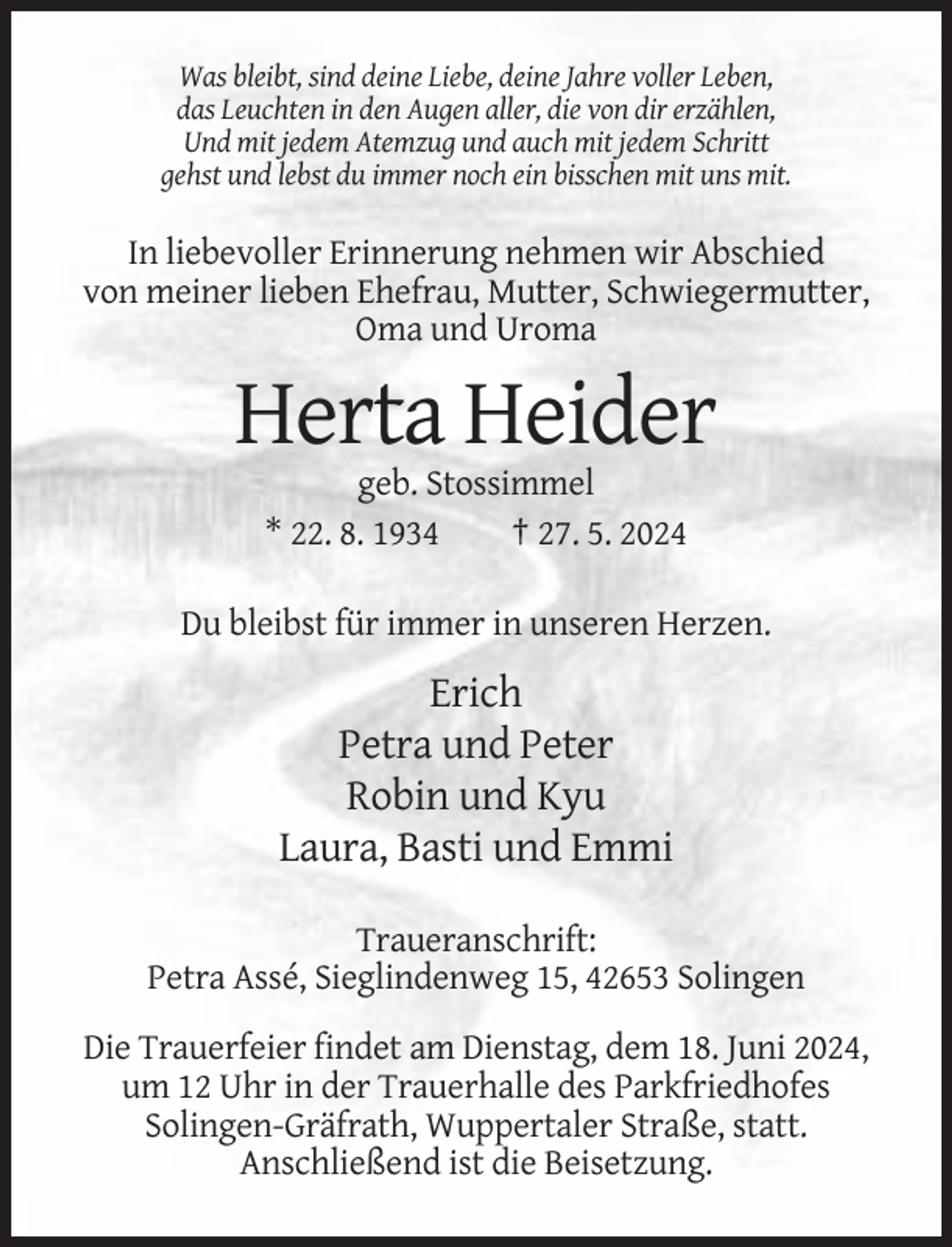 <p>Was bleibt, sind deine Liebe, deine Jahre voller Leben,<br />das Leuchten in den Augen aller, die von dir erzählen,<br />Und mit jedem Atemzug und auch mit jedem Schritt<br />gehst und lebst du immer noch ein bisschen mit uns mit.</p><p>In liebevoller Erinnerung nehmen wir Abschied<br />von meiner lieben Ehefrau, Mutter, Schwiegermutter,<br />Oma und Uroma</p><p>Herta Heider<br />geb. Stossimmel<br />* 22. 8. 1934<br />† 27. 5. 2024<br />Du bleibst für immer in unseren Herzen.</p><p>Erich<br />Petra und Peter<br />Robin und Kyu<br />Laura, Basti und Emmi<br />Traueranschrift:<br />Petra Assé, Sieglindenweg 15, 42653 Solingen<br />Die Trauerfeier findet am Dienstag, dem 18. Juni 2024,<br />um 12 Uhr in der Trauerhalle des Parkfriedhofes<br />Solingen-Gräfrath, Wuppertaler Straße, statt.<br />Anschließend ist die Beisetzung.</p>