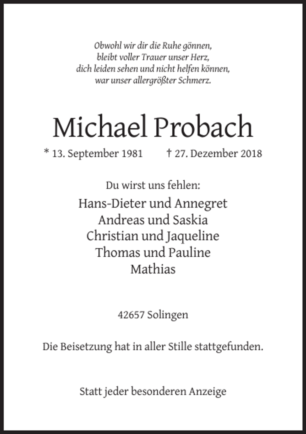 <p>Obwohl wir dir die Ruhe gönnen,<br />bleibt voller Trauer unser Herz,<br />dich leiden sehen und nicht helfen können,<br />war unser allergrößter Schmerz.</p><p>Michael Probach<br />* 13. September 1981</p><p>† 27. Dezember 2018</p><p>Du wirst uns fehlen:</p><p>Hans-Dieter und Annegret<br />Andreas und Saskia<br />Christian und Jaqueline<br />Thomas und Pauline<br />Mathias</p><p>42657 Solingen<br />Die Beisetzung hat in aller Stille stattgefunden.</p><p>Statt jeder besonderen Anzeige</p>