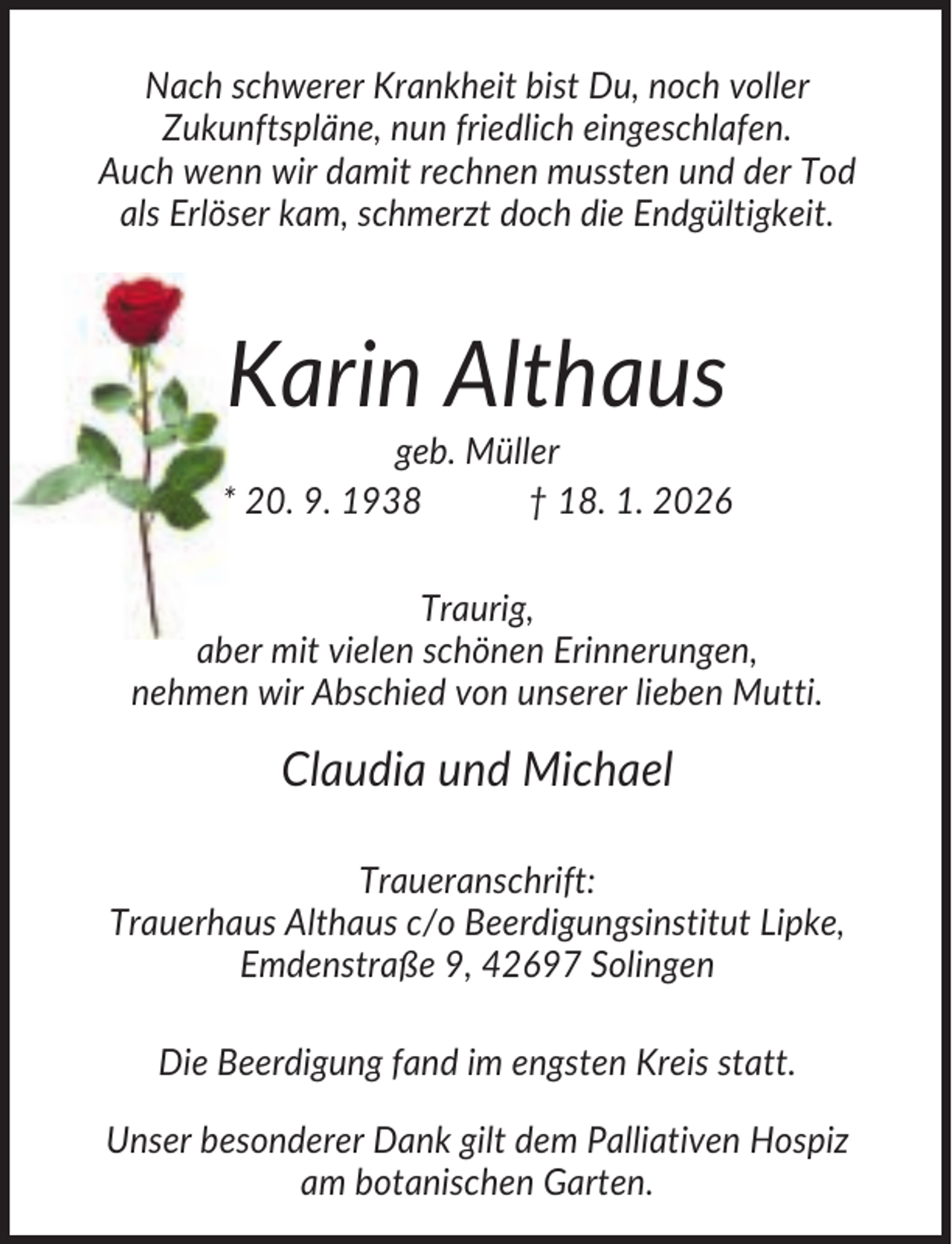 <p>Nach schwerer Krankheit bist Du, noch voller<br />Zukunftspläne, nun friedlich eingeschlafen.<br />Auch wenn wir damit rechnen mussten und der Tod<br />als Erlöser kam, schmerzt doch die Endgültigkeit.</p><p>Karin Althaus<br />geb. Müller<br />* 20. 9. 1938<br />† 18. 1. 2026<br />Traurig,<br />aber mit vielen schönen Erinnerungen,<br />nehmen wir Abschied von unserer lieben Mutti.</p><p>Claudia und Michael<br />Traueranschrift:<br />Trauerhaus Althaus c/o Beerdigungsinstitut Lipke,<br />Emdenstraße 9, 42697 Solingen<br />Die Beerdigung fand im engsten Kreis statt.<br />Unser besonderer Dank gilt dem Palliativen Hospiz<br />am botanischen Garten.</p>